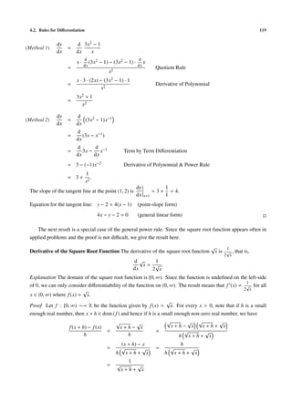 4.2. Rules for Diﬀerentiation                                                                              119


               dy        d 3x2 − 1
(Method 1)          =
               dx        dx   x
                              d                               d
                         x·      (3x2   − 1) − (3x2 − 1) ·       x
                              dx                              dx
                    =                                                    Quotient Rule
                                             x2
                         x · 3 · (2x) − (3x2 − 1) · 1
                    =                                                    Derivative of Polynomial
                                      x2
                         3x2 + 1
                    =
                           x2

               dy        d
(Method 2)          =       (3x2 − 1)x−1
               dx        dx
                         d
                    =       (3x − x−1 )
                         dx
                         d      d
                    =       3x − x−1                  Term by Term Diﬀerentiation
                         dx     dx
                    = 3 − (−1)x−2                     Derivative of Polynomial & Power Rule
                                 1
                    = 3+            .
                                 x2
                                                             dy               1
 The slope of the tangent line at the point (1, 2) is                   =3+     = 4.
                                                             dx   x=1         1
 Equation for the tangent line: y − 2 = 4(x − 1)              (point-slope form)
                                        4x − y − 2 = 0        (general linear form)

    The next result is a special case of the general power rule. Since the square root function appears often in
 applied problems and the proof is not diﬃcult, we give the result here.
                                                                                  √     1
 Derivative of the Square Root Function The derivative of the square root function x is √ , that is,
                                                                                                    2 x
                                                             d√    1
                                                                x= √ .
                                                             dx   2 x
 Explanation The domain of the square root function is [0, ∞). Since the function is undeﬁned on the left-side
                                                                                                      1
 of 0, we can only consider diﬀerentiability of the function on (0, ∞). The result means that f (x) = √ for all
                          √                                                                          2 x
 x ∈ (0, ∞) where f (x) = x.
                                                                  √
 Proof Let f : [0, ∞) −→ R be the function given by f (x) = x. For every x > 0, note that if h is a small
 enough real number, then x + h ∈ dom ( f ) and hence if h is a small enough non-zero real number, we have
                                         √          √             √        √ √            √
                   f (x + h) − f (x)        x+h− x                  x+h− x         x+h+ x
                                     =                       =            √         √
                           h                    h                       h x+h+ x
                                                   (x + h) − x                         h
                                            =      √         √           =        √       √
                                                  h x+h+ x                    h       x+h+ x
                                                         1
                                            =     √       √
                                                      x+h+ x
 