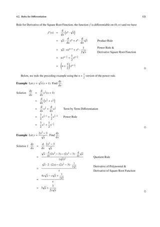 4.2. Rules for Diﬀerentiation                                                                                        121


Rule for Derivative of the Square Root Function, the function f is diﬀerentiable on (0, ∞) and we have
                                             d n √
                                 f (x) =         x · x
                                            dx
                                            √     d          d√
                                          =   x · xn + x n ·    x                  Product Rule
                                                 dx          dx
                                                  √           1                    Power Rule &
                                          =  x · nxn−1 + xn · √
                                                             2 x                   Derivative Square Root Function
                                                 1   1 n− 1
                                          = nxn− 2 + x 2
                                                     2
                                                 1 n− 1
                                          = n+      x 2
                                                 2

                                                                     1
    Below, we redo the preceding example using the n +                   version of the power rule.
                                                                     2
                       √                      dy
Example Let y =            x (x + 1). Find       .
                                              dx
             dy        d 1
Solution           =      x 2 (x + 1)
             dx        dx
                       d 3          1
                   =        x2 + x2
                       dx
                       d 3        d 1
                   =      x2 + x2                     Term by Term Diﬀerentiation
                       dx        dx
                       3 3 −1 1 1 −1
                   =     x2 + x2                      Power Rule
                       2          2
                       3 1 1 −1
                   =     x2 + x 2
                       2        2

                       2x2 − 3   dy
Example Let y =          √ . Find .
                           x     dx

              dy           d 2x2 − 3
Solution 1         =              √
              dx           dx       x
                           √     d                        d√
                             x · (2x2 − 3) − (2x2 − 3) ·     x
                                 dx                       dx
                   =                         √ 2                               Quotient Rule
                                            ( x)
                           √                            1
                             x · 2 · (2x) − (2x2 − 3) · √
                                                            2 x                Derivative of Polynomial &
                   =
                                              x                                Derivative of Square Root Function
                             √     √    3
                           4x x − x x + √
                                               2 x
                   =
                                     x
                      √              3
                   = 3 x+            √
                                   2x x
 