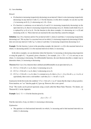 5.1. Curve Sketching                                                                                                   129


Remark
  •   If a function is increasing (respectively decreasing) on an interval I, then it is also increasing (respectively
      decreasing) on any interval J with J ⊆ I. For the function f in the above example, we can also say that
      f is increasing on (0, 1]; f is decreasing on [−10, −2] etc.
  •   If a function is continuous on an interval [a, b) and if it is increasing (respectively decreasing) on the
      open interval (a, b), then it is increasing (respectively decreasing) on [a, b). Similar results holds if [a, b)
      is replaced by (a, b] or [a, b]. For the function in the above example, it is decreasing on (−∞, 0] and
      increasing on [0, ∞). These intervals are maximal in the sense that they cannot be enlarged.

Deﬁnition Let f be a function and let I be an interval with I ⊆ dom ( f ) such that f is increasing (respectively
decreasing) on I. We say that I is a maximal interval on which f is increasing (respectively decreasing) if there
does not exist any interval J with I J ⊆ dom ( f ) such that f is increasing (respectively decreasing) on J.

Example For the function f given in the preceding example, the interval (−∞, 0] is the maximal interval on
which f is decreasing and [0, ∞) is the maximal interval on which f is increasing.

    In the above examples, we can determine where the function f is increasing or decreasing using inspection
or using the graph of f . In general, given a function f , for example, f (x) = 27x − x3 , it is not easy to see
where f is increasing or decreasing. For diﬀerentiable functions, the next theorem describes a simple way to
determine where f is increasing or decreasing.

Theorem 5.1.1 Let f be a function that is deﬁned and diﬀerentiable on an open interval (a, b).
 (1) If f (x) > 0 for all x ∈ (a, b), then f is increasing on (a, b).
 (2) If f (x) < 0 for all x ∈ (a, b), then f is decreasing on (a, b).
 (3) If f (x) = 0 for all x ∈ (a, b), then f is constant on (a, b), that is, f (x1 ) = f (x2 ) for all x1 , x2 ∈ (a, b), or
     equivalently, there exists a real number c such that f (x) = c for all x ∈ (a, b).

Explanation In the ﬁrst result, the condition “ f (x) > 0 for all x ∈ (a, b)” means that the slope is always positive.
From intuition, we “see” that the graph of f goes up. However, this is not a proof.

Proof The results can be proved rigorously using a result called the Mean-Value Theorem. For details, see
Theorem B.3.1 in the Appendix.

Example Let f : R −→ R be the function given by

                                                    f (x) = 27x − x3 .

Find the interval(s), if any, on which f is increasing or decreasing.

Explanation
  •   The question is to ﬁnd maximal interval(s) on which f is increasing and to ﬁnd maximal interval(s) on
      which f is decreasing.
 