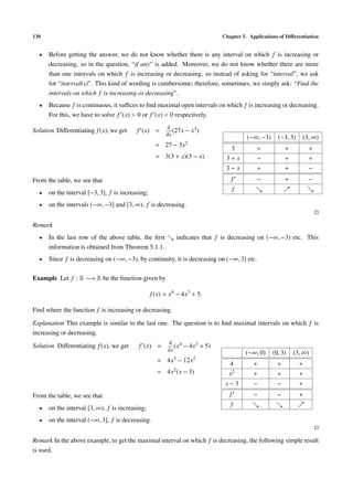 130                                                                           Chapter 5. Applications of Diﬀerentiation


  •   Before getting the answer, we do not know whether there is any interval on which f is increasing or
      decreasing, so in the question, “if any” is added. Moreover, we do not know whether there are more
      than one intervals on which f is increasing or decreasing, so instead of asking for “interval”, we ask
      for “interval(s)”. This kind of wording is cumbersome; therefore, sometimes, we simply ask: “Find the
      intervals on which f is increasing or decreasing”.
  •   Because f is continuous, it suﬃces to ﬁnd maximal open intervals on which f is increasing or decreasing.
      For this, we have to solve f (x) > 0 or f (x) < 0 respectively.
                                                        d
Solution Diﬀerentiating f (x), we get     f (x) =          (27x − x3 )
                                                        dx
                                                                                         (−∞, −3)     (−3, 3)    (3, ∞)
                                                    = 27 − 3x2
                                                                                 3          +             +         +
                                                    = 3(3 + x)(3 − x).         3+x          −             +         +
                                                                               3−x          +             +         −
From the table, we see that                                                      f          −             +         −
                                                                                     f
  •   on the interval [−3, 3], f is increasing;
  •   on the intervals (−∞, −3] and [3, ∞), f is decreasing.


Remark
  •   In the last row of the above table, the ﬁrst          indicates that f is decreasing on (−∞, −3) etc. This
      information is obtained from Theorem 5.1.1.
  •   Since f is decreasing on (−∞, −3), by continuity, it is decreasing on (−∞, 3] etc.

Example Let f : R −→ R be the function given by

                                                  f (x) = x4 − 4x3 + 5.

Find where the function f is increasing or decreasing.

Explanation This example is similar to the last one. The question is to ﬁnd maximal intervals on which f is
increasing or decreasing.
                                                         d 4
Solution Diﬀerentiating f (x), we get      f (x) =          (x   − 4x3 + 5)
                                                         dx
                                                                                         (−∞, 0)    (0, 3)    (3, ∞)
                                                    = 4x3 − 12x2
                                                                                 4         +          +         +
                                                    =   4x2 (x   − 3)           x2         +          +         +
                                                                               x−3         −          −         +
From the table, we see that                                                      f         −          −         +
                                                                                 f
  •   on the interval [3, ∞), f is increasing;
  •   on the interval (−∞, 3], f is decreasing.


Remark In the above example, to get the maximal interval on which f is decreasing, the following simple result
is used.
 