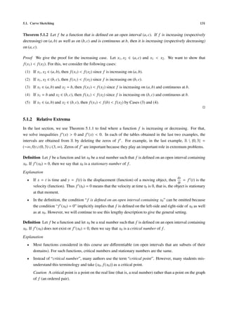 5.1. Curve Sketching                                                                                                131


Theorem 5.1.2 Let f be a function that is deﬁned on an open interval (a, c). If f is increasing (respectively
decreasing) on (a, b) as well as on (b, c) and is continuous at b, then it is increasing (respectively decreasing)
on (a, c).

Proof We give the proof for the increasing case. Let x1 , x2 ∈ (a, c) and x1 < x2 . We want to show that
f (x1 ) < f (x2 ). For this, we consider the following cases:
 (1) If x1 , x2 ∈ (a, b), then f (x1 ) < f (x2 ) since f is increasing on (a, b).
 (2) If x1 , x2 ∈ (b, c), then f (x1 ) < f (x2 ) since f is increasing on (b, c).
 (3) If x1 ∈ (a, b) and x2 = b, then f (x1 ) < f (x2 ) since f is increasing on (a, b) and continuous at b.
 (4) If x1 = b and x2 ∈ (b, c), then f (x1 ) < f (x2 ) since f is increasing on (b, c) and continuous at b.
 (5) If x1 ∈ (a, b) and x2 ∈ (b, c), then f (x1 ) < f (b) < f (x2 ) by Cases (3) and (4).



5.1.2     Relative Extrema
In the last section, we use Theorem 5.1.1 to ﬁnd where a function f is increasing or decreasing. For that,
we solve inequalities f (x) > 0 and f (x) < 0. In each of the tables obtained in the last two examples, the
intervals are obtained from R by deleting the zeros of f . For example, in the last example, R  {0, 3} =
(−∞, 0) ∪ (0, 3) ∪ (3, ∞). Zeros of f are important because they play an important role in extremum problems.

Deﬁnition Let f be a function and let x0 be a real number such that f is deﬁned on an open interval containing
x0 . If f (x0 ) = 0, then we say that x0 is a stationary number of f .

Explanation
                                                                                                      dy
  •     If x = t is time and y = f (t) is the displacement (function) of a moving object, then           = f (t) is the
                                                                                                      dt
        velocity (function). Thus f (t0 ) = 0 means that the velocity at time t0 is 0, that is, the object is stationary
        at that moment.
  •     In the deﬁnition, the condition “ f is deﬁned on an open interval containing x0 ” can be omitted because
        the condition “ f (x0 ) = 0” implicitly implies that f is deﬁned on the left-side and right-side of x0 as well
        as at x0 . However, we will continue to use this lengthy description to give the general setting.

Deﬁnition Let f be a function and let x0 be a real number such that f is deﬁned on an open interval containing
x0 . If f (x0 ) does not exist or f (x0 ) = 0, then we say that x0 is a critical number of f .

Explanation
  •     Most functions considered in this course are diﬀerentiable (on open intervals that are subsets of their
        domains). For such functions, critical numbers and stationary numbers are the same.
  •     Instead of “critical number”, many authors use the term “critical point”. However, many students mis-
        understand this terminology and take x0 , f (x0 ) as a critical point.
        Caution A critical point is a point on the real line (that is, a real number) rather than a point on the graph
        of f (an ordered pair).
 