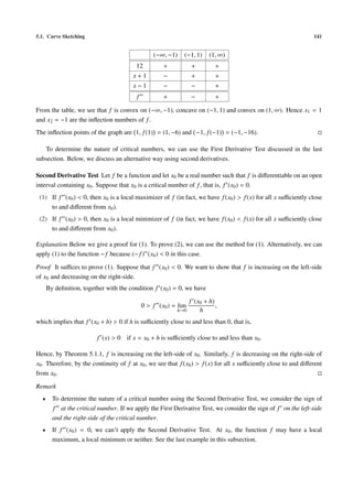 5.1. Curve Sketching                                                                                             141


                                                 (−∞, −1)    (−1, 1)     (1, ∞)
                                         12          +           +          +
                                        x+1          −           +          +
                                        x−1          −           −          +
                                         f           +           −          +

From the table, we see that f is convex on (−∞, −1), concave on (−1, 1) and convex on (1, ∞). Hence x1 = 1
and x2 = −1 are the inﬂection numbers of f .
The inﬂection points of the graph are 1, f (1) = (1, −6) and −1, f (−1) = (−1, −16).

   To determine the nature of critical numbers, we can use the First Derivative Test discussed in the last
subsection. Below, we discuss an alternative way using second derivatives.

Second Derivative Test Let f be a function and let x0 be a real number such that f is diﬀerentiable on an open
interval containing x0 . Suppose that x0 is a critical number of f , that is, f (x0 ) = 0.
 (1) If f (x0 ) < 0, then x0 is a local maximizer of f (in fact, we have f (x0 ) > f (x) for all x suﬃciently close
     to and diﬀerent from x0 ).
 (2) If f (x0 ) > 0, then x0 is a local minimizer of f (in fact, we have f (x0 ) < f (x) for all x suﬃciently close
     to and diﬀerent from x0 ).

Explanation Below we give a proof for (1). To prove (2), we can use the method for (1). Alternatively, we can
apply (1) to the function − f because (− f ) (x0 ) < 0 in this case.

Proof It suﬃces to prove (1). Suppose that f (x0 ) < 0. We want to show that f is increasing on the left-side
of x0 and decreasing on the right-side.
      By deﬁnition, together with the condition f (x0 ) = 0, we have

                                                                 f (x0 + h)
                                             0 > f (x0 ) = lim              ,
                                                          h→0        h
which implies that f (x0 + h) > 0 if h is suﬃciently close to and less than 0, that is,

                         f (x) > 0 if x = x0 + h is suﬃciently close to and less than x0 .

Hence, by Theorem 5.1.1, f is increasing on the left-side of x0 . Similarly, f is decreasing on the right-side of
x0 . Therefore, by the continuity of f at x0 , we see that f (x0 ) > f (x) for all x suﬃciently close to and diﬀerent
from x0 .

Remark
  •     To determine the nature of a critical number using the Second Derivative Test, we consider the sign of
        f at the critical number. If we apply the First Derivative Test, we consider the sign of f on the left-side
        and the right-side of the critical number.
  •     If f (x0 ) = 0, we can’t apply the Second Derivative Test. At x0 , the function f may have a local
        maximum, a local minimum or neither. See the last example in this subsection.
 