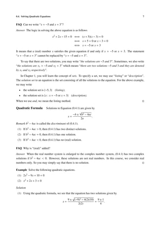 0.4. Solving Quadratic Equations                                                                                7


FAQ Can we write “x = −5 and x = 3”?
Answer The logic in solving the above equation is as follows

                                   x2 + 2x − 15 = 0 ⇐⇒ (x + 5)(x − 3) = 0
                                                    ⇐⇒ x + 5 = 0 or x − 3 = 0
                                                    ⇐⇒ x = −5 or x = 3

It means that a (real) number x satisﬁes the given equation if and only if x = −5 or x = 3. The statement
“x = −5 or x = 3” cannot be replaced by “x = −5 and x = 3”.
    To say that there are two solutions, you may write “the solutions are −5 and 3”. Sometimes, we also write
“the solutions are x1 = −5 and x2 = 3” which means “there are two solutions −5 and 3 and they are denoted
by x1 and x2 respectively”.
   In Chapter 1, you will learn the concept of sets. To specify a set, we may use “listing” or “description”.
The solution set to an equation is the set consisting of all the solutions to the equation. For the above example,
we may write
  •   the solution set is {−5, 3} (listing);
  •   the solution set is {x : x = −5 or x = 3}   (description).
When we use and, we mean the listing method.

Quadratic Formula          Solutions to Equation (0.4.1) are given by
                                                        √
                                                  −b ± b2 − 4ac
                                             x=                    .
                                                         2a
Remark b2 − 4ac is called the discriminant of (0.4.1).
 (1) If b2 − 4ac > 0, then (0.4.1) has two distinct solutions.
 (2) If b2 − 4ac = 0, then (0.4.1) has one solution.
 (3) If b2 − 4ac < 0, then (0.4.1) has no (real) solution.

FAQ Why is “(real)” added?
Answer When the real number system is enlarged to the complex number system, (0.4.1) has two complex
solutions if b2 − 4ac < 0. However, these solutions are not real numbers. In this course, we consider real
numbers only. So you may simply say that there is no solution.

Example Solve the following quadratic equations.
 (1) 2x2 − 9x + 10 = 0
 (2) x2 + 2x + 3 = 0

Solution
 (1) Using the quadratic formula, we see that the equation has two solutions given by

                                               9 ± (−9)2 − 4(2)(10) 9 ± 1
                                          x=                       =      .
                                                      2(2)            4
 