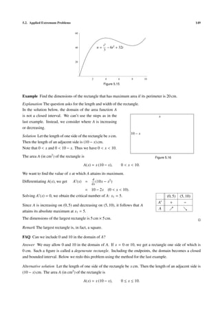 5.2. Applied Extremum Problems                                                                                       149


                                  60



                                                       t3
                                  40              n=      − 6t2 + 32t
                                                       3


                                  20




                                              2         4         6         8        10
                                                       Figure 5.15


Example Find the dimensions of the rectangle that has maximum area if its perimeter is 20 cm.
Explanation The question asks for the length and width of the rectangle.
In the solution below, the domain of the area function A
is not a closed interval. We can’t use the steps as in the                                  x
last example. Instead, we consider where A is increasing
or decreasing.
                                                                            10 − x
Solution Let the length of one side of the rectangle be x cm.
Then the length of an adjacent side is (10 − x) cm.
Note that 0 < x and 0 < 10 − x. Thus we have 0 < x < 10.

The area A (in cm2 ) of the rectangle is                                                  Figure 5.16

                                       A(x) = x (10 − x),             0 < x < 10.

We want to ﬁnd the value of x at which A attains its maximum.
                                              d
Diﬀerentiating A(x), we get      A (x) =         (10x − x2 )
                                              dx
                                           = 10 − 2x        (0 < x < 10).
Solving A (x) = 0, we obtain the critical number of A: x1 = 5.                                    (0, 5)   (5, 10)
                                                                                            A       +        −
Since A is increasing on (0, 5) and decreasing on (5, 10), it follows that A
                                                                                            A
attains its absolute maximum at x1 = 5.
The dimensions of the largest rectangle is 5 cm × 5 cm.

Remark The largest rectangle is, in fact, a square.

FAQ Can we include 0 and 10 in the domain of A?
Answer We may allow 0 and 10 in the domain of A. If x = 0 or 10, we get a rectangle one side of which is
0 cm. Such a ﬁgure is called a degenerate rectangle. Including the endpoints, the domain becomes a closed
and bounded interval. Below we redo this problem using the method for the last example.

Alternative solution Let the length of one side of the rectangle be x cm. Then the length of an adjacent side is
(10 − x) cm. The area A (in cm2 ) of the rectangle is

                                       A(x) = x (10 − x),             0 ≤ x ≤ 10.
 
