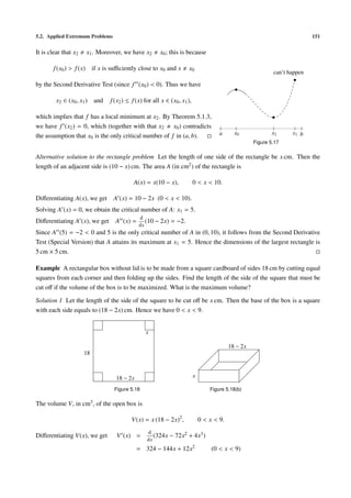 5.2. Applied Extremum Problems                                                                                             151


It is clear that x2   x1 . Moreover, we have x2       x0 ; this is because

       f (x0 ) > f (x) if x is suﬃciently close to x0 and x         x0
                                                                                                            can’t happen

by the Second Derivative Test (since f (x0 ) < 0). Thus we have

         x2 ∈ (x0 , x1 ) and   f (x2 ) ≤ f (x) for all x ∈ (x0 , x1 ),

which implies that f has a local minimum at x2 . By Theorem 5.1.3,
we have f (x2 ) = 0, which (together with that x2 x0 ) contradicts
                                                                                     a      x0              x2     x1 b
the assumption that x0 is the only critical number of f in (a, b).
                                                                                                    Figure 5.17

Alternative solution to the rectangle problem Let the length of one side of the rectangle be x cm. Then the
length of an adjacent side is (10 − x) cm. The area A (in cm2 ) of the rectangle is

                                          A(x) = x(10 − x),              0 < x < 10.

Diﬀerentiating A(x), we get      A (x) = 10 − 2x (0 < x < 10).
Solving A (x) = 0, we obtain the critical number of A: x1 = 5.
                                            d
Diﬀerentiating A (x), we get     A (x) =       (10 − 2x)    = −2.
                                            dx
Since A (5) = −2 < 0 and 5 is the only critical number of A in (0, 10), it follows from the Second Derivative
Test (Special Version) that A attains its maximum at x1 = 5. Hence the dimensions of the largest rectangle is
5 cm × 5 cm.

Example A rectangular box without lid is to be made from a square cardboard of sides 18 cm by cutting equal
squares from each corner and then folding up the sides. Find the length of the side of the square that must be
cut oﬀ if the volume of the box is to be maximized. What is the maximum volume?

Solution 1 Let the length of the side of the square to be cut oﬀ be x cm. Then the base of the box is a square
with each side equals to (18 − 2x) cm. Hence we have 0 < x < 9.


                                                x

                                                                                          18 − 2x
                      18



                                  18 − 2x                                x

                                 Figure 5.18                                     Figure 5.18(b)

The volume V, in cm3 , of the open box is

                                         V(x) = x (18 − 2x)2 ,               0 < x < 9.
                                                d
Diﬀerentiating V(x), we get       V (x) =          (324x − 72x2     + 4x3 )
                                                dx
                                            = 324 − 144x + 12x2                   (0 < x < 9)
 