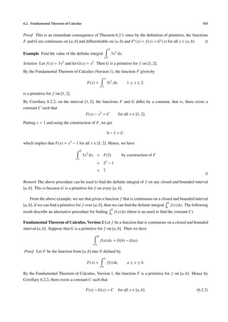 6.2. Fundamental Theorem of Calculus                                                                                                        165


Proof This is an immediate consequence of Theorem 6.2.1 since by the deﬁnition of primitive, the functions
F and G are continuous on [a, b] and diﬀerentiable on (a, b) and F (x) = f (x) = G (x) for all x ∈ (a, b).
                                                                           2
Example Find the value of the deﬁnite integral                                 3x2 dx.
                                                                       1

Solution Let f (x) =   3x2   and let G(x) =    x3 .   Then G is a primitive for f on [1, 2].
By the Fundamental Theorem of Calculus (Version 1), the function F given by
                                                                   x
                                              F(x) =                   3t2 , dt,            1 ≤ x ≤ 2.
                                                               1

is a primitive for f on [1, 2].
By Corollary 6.2.2, on the interval [1, 2], the functions F and G diﬀer by a constant, that is, there exists a
constant C such that
                                     F(x) − x3 = C       for all x ∈ [1, 2].

Putting x = 1 and using the construction of F, we get

                                                                       0 − 1 = C.

which implies that F(x) = x3 − 1 for all x ∈ [1, 2]. Hence, we have
                                        2
                                            3x2 dx = F(2)                               by construction of F
                                    1
                                                      = 23 − 1
                                                      = 7.

Remark The above procedure can be used to ﬁnd the deﬁnite integral of f on any closed and bounded interval
[a, b]. This is because G is a primitive for f on every [a, b].

     From the above example, we see that given a function f that is continuous on a closed and bounded interval
                                                                                           b
[a, b], if we can ﬁnd a primitive for f over [a, b], then we can ﬁnd the deﬁnite integral a f (x) dx. The following
                                                                                b
result describe an alternative procedure for ﬁnding                            a
                                                                                    f (x) dx (there is no need to ﬁnd the constant C).

Fundamental Theorem of Calculus, Version 2 Let f be a function that is continuous on a closed and bounded
interval [a, b]. Suppose that G is a primitive for f on [a, b]. Then we have
                                                          b
                                                              f (x) dx = G(b) − G(a).
                                                      a

Proof Let F be the function from [a, b] into R deﬁned by
                                                                   x
                                              F(x) =                   f (t) dt,            a ≤ x ≤ b.
                                                               a

By the Fundamental Theorem of Calculus, Version 1, the function F is a primitive for f on [a, b]. Hence by
Corollary 6.2.2, there exists a constant C such that

                                             F(x) − G(x) = C                          for all x ∈ [a, b].                                (6.2.2)
 