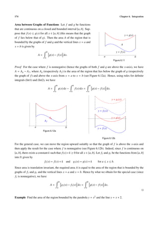 174                                                                                                                       Chapter 6. Integration


Area between Graphs of Functions Let f and g be functions
that are continuous on a closed and bounded interval [a, b]. Sup-
pose that f (x) ≤ g(x) for all x ∈ [a, b] (this means that the graph
                                                                                                                                 y = g(x)
of f lies below that of g). Then the area A of the region that is
bounded by the graphs of f and g and the vertical lines x = a and
                                                                                                                             A
x = b is given by
                                b                                                                                      y = f (x)
                      A=            g(x) − f (x) dx.
                            a
                                                                                                          a                                 b
                                                                                                                   Figure 6.11

Proof For the case where f is nonnegative (hence the graphs of both f and g are above the x-axis), we have
A = Ag − A f , where Ag (respectively A f ) is the area of the region that lies below the graph of g (respectively
the graph of f ) and above the x-axis from x = a to x = b (see Figure 6.12a). Hence, using rules for deﬁnite
integrals (Int1) and (Int2), we have
                                             b                    b                        b
                                    A=           g(x) dx −            f (x) dx =               g(x) − f (x) dx.
                                         a                    a                        a


                                                                                                                  y = g1 (x)



                                                                                                    y = f1 (x)

                                    Ag                                                                            y = g(x)
                            Af

                  a                                     b                                          y = f (x)
                           Figure 6.12a


                                                                                                        Figure 6.12b

For the general case, we can move the region upward suitably so that the graph of f is above the x-axis and
then apply the result for the case where f is nonnegative (see Figure 6.12b). Indeed, since f is continuous on
[a, b], there exists a constant k such that f (x) + k ≥ 0 for all x ∈ [a, b]. Let f1 and g1 be the functions from [a, b]
into R given by
                            f1 (x) = f (x) + k and g1 (x) = g(x) + k           for a ≤ x ≤ b.

Since area is translation invariant, the required area A is equal to the area of the region that is bounded by the
graphs of f1 and g1 and the vertical lines x = a and x = b. Hence by what we obtain for the special case (since
f1 is nonnegative), we have
                                                 b                                     b
                                    A=               g1 (x) − f1 (x) dx =                  g(x) − f (x) dx.
                                             a                                     a



Example Find the area of the region bounded by the parabola y = x2 and the line y = x + 2.
 
