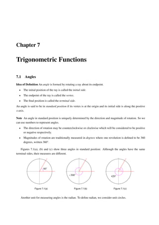Chapter 7

Trigonometric Functions

7.1      Angles
Idea of Deﬁnition An angle is formed by rotating a ray about its endpoint.
  •     The initial position of the ray is called the initial side.
  •     The endpoint of the ray is called the vertex.
  •     The ﬁnal position is called the terminal side.
An angle is said to be in standard position if its vertex is at the origin and its initial side is along the positive
x-axis.

Note An angle in standard position is uniquely determined by the direction and magnitude of rotation. So we
can use numbers to represent angles.
  •     The direction of rotation may be counterclockwise or clockwise which will be considered to be positive
        or negative respectively.
  •     Magnitudes of rotation are traditionally measured in degrees where one revolution is deﬁned to be 360
        degrees, written 360◦ .

    Figures 7.1(a), (b) and (c) show three angles in standard position: Although the angles have the same
terminal sides, their measures are diﬀerent.




                          60◦

                                                  −300◦                               420◦



                  Figure 7.1(a)                         Figure 7.1(b)                   Figure 7.1(c)



      Another unit for measuring angles is the radian. To deﬁne radian, we consider unit circles.
 