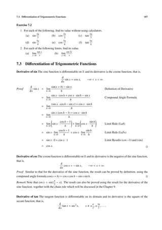 7.3. Diﬀerentiation of Trigonometric Functions                                                                            187


Exercise 7.2
   1. For each of the following, ﬁnd its value without using calculators.
                      2π                            2π                        2π
        (a)     sin                  (b)      cos                 (c)   tan
                       3                             3                         3
                      5π                            5π                        5π
        (d)     sin                  (e)      cos                 (f)   tan
                       4                             4                         4
   2. For each of the following limits, ﬁnd its value.
                      tan x                              sin 2x
        (a)     lim                     (b)     lim
               x→0      x                       x→0         x


7.3     Diﬀerentiation of Trigonometric Functions
Derivative of sin The sine function is diﬀerentiable on R and its derivative is the cosine function, that is,
                                                d
                                                   sin x = cos x,        −∞ < x < ∞.
                                                dx
              d              sin(x + h) − sin x
Proof            sin x = lim                                                           Deﬁnition of Derivative
              dx         h→0         h
                                     sin x · cos h + cos x · sin h − sin x
                           = lim                                                       Compound Angle Formula
                               h→0                    h
                                     (sin x · cos h − sin x) + cos x · sin h
                           = lim
                               h→0                      h
                                     sin x (cos h − 1) + cos x · sin h
                           = lim
                               h→0                  h
                                               cos h − 1               sin h
                           = lim sin x ·                 + lim cos x ·                 Limit Rule (La4)
                               h→0                 h       h→0           h
                                              cos h − 1               sin h
                           = sin x · lim                + cos x · lim                  Limit Rule (La5s)
                                       h→0        h               h→0 h

                           = sin x · 0 + cos x · 1                                     Limit Results (cos −1) and (sin)
                           = cos x.


Derivative of cos The cosine function is diﬀerentiable on R and its derivative is the negative of the sine function,
that is,
                                     d
                                        cos x = − sin x,     −∞ < x < ∞.
                                    dx
Proof Similar to that for the derivative of the sine function, the result can be proved by deﬁnition, using the
compound angle formula cos(x + h) = cos x cos h − sin x sin h.
                                       π
Remark Note that cos x = sin − x . The result can also be proved using the result for the derivative of the
                                2
sine function. together with the chain rule which will be discussed in the Chapter 9.


Derivative of tan The tangent function is diﬀerentiable on its domain and its derivative is the square of the
secant function, that is,
                                  d                            π  3π
                                     tan x = sec2 x,    x ± ,± ,....
                                 dx                            2   2
 