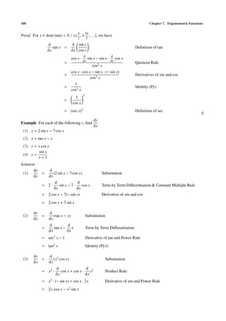 188                                                                                         Chapter 7. Trigonometric Functions

                                      π         3π
Proof For x ∈ dom (tan) = R  {± , ±               , . . .},   we have
                                      2          2
                 d                d sin x
                    tan x =                                                         Deﬁnition of tan
                 dx               dx cos x
                                            d                        d
                                  cos x ·         sin x − sin x ·         cos x
                                            dx                       dx
                             =                                                      Quotient Rule
                                                      cos2 x
                                  cos x · cos x − sin x · (− sin x)
                             =                                                      Derivatives of sin and cos
                                               cos2 x
                                    1
                             =                                                      Identity (Py)
                                  cos2 x
                                            2
                                     1
                             =
                                   cos x
                             = (sec x)2                                             Deﬁnition of sec

                                                        dy
Example For each of the following y, ﬁnd                   .
                                                        dx
 (1) y = 2 sin x − 7 cos x
 (2) y = tan x − x
 (3) y = x cos x
         sin x
 (4) y =
         x+1
Solution
        dy       d
 (1)         =      (2 sin x − 7 cos x)                         Substitution
       dx        dx
                     d              d
             = 2·       sin x − 7 ·    cos x                    Term by Term Diﬀerentiation & Constant Multiple Rule
                     dx             dx
             = 2 cos x − 7(− sin x)                             Derivative of sin and cos
             = 2 cos x + 7 sin x

       dy        d
 (2)         =      (tan x − x)                 Substitution
       dx        dx
                 d         d
             =      tan x − x                   Term by Term Diﬀerentiation
                 dx        dx
             = sec2 x − 1                       Derivative of tan and Power Rule
             = tan2 x                           Identity (Py1)

       dy        d 2
 (3)         =      (x cos x)                                     Substitution
       dx        dx
                      d                 d
             = x2 ·      cos x + cos x · x2                       Product Rule
                      dx                dx
             = x2 · (− sin x) + cos x · 2x                        Derivative of sin and Power Rule
             = 2x cos x − x2 sin x
 