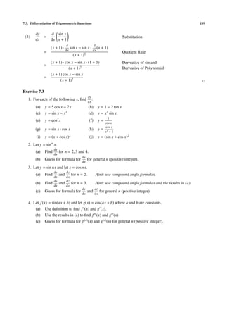 7.3. Diﬀerentiation of Trigonometric Functions                                                                         189


        dy         d sin x
 (4)           =                                                               Substitution
        dx         dx x + 1
                                 d                        d
                   (x + 1) ·          sin x − sin x ·        (x + 1)
                                 dx                       dx
               =                                                               Quotient Rule
                                        (x + 1)2
                   (x + 1) · cos x − sin x · (1 + 0)                           Derivative of sin and
               =
                               (x + 1)2                                        Derivative of Polynomial
                   (x + 1) cos x − sin x
               =
                         (x + 1)2

Exercise 7.3
                                                   dy
   1. For each of the following y, ﬁnd                .
                                                   dx
        (a)    y = 5 cos x − 2x                    (b)       y = 1 − 2 tan x
        (c)    y = sin x − x2                      (d)       y = x2 sin x
                                                                     1
        (e)    y = cos2 x                           (f)      y=
                                                                   cos x
                                                                    cos x
        (g)    y = sin x · cos x                   (h)       y=
                                                                   x3 + 1
         (i)   y = (x + cos x)2                     (j)      y = (sin x + cos x)2
   2. Let y = sinn x.
                      dy
        (a)    Find        for n = 2, 3 and 4.
                      dx
                                              dy
        (b)    Guess for formula for               for general n (positive integer).
                                              dx
   3. Let y = sin nx and let z = cos nx.
                      dy         dz
        (a)    Find        and        for n = 2.           Hint: use compound angle formulas.
                      dx         dx
                      dy         dz
        (b)    Find        and        for n = 3.           Hint: use compound angle formulas and the results in (a).
                      dx         dx
                                              dy           dz
        (c)    Guess for formula for               and          for general n (positive integer).
                                              dx           dx

   4. Let f (x) = sin(ax + b) and let g(x) = cos(ax + b) where a and b are constants.
        (a)    Use deﬁnition to ﬁnd f (x) and g (x).
        (b)    Use the results in (a) to ﬁnd f (x) and g (x)
        (c)    Guess for formula for f (n) (x) and g(n) (x) for general n (positive integer).
 