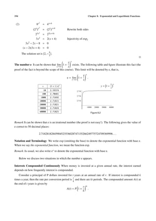 194                                                                                   Chapter 8. Exponential and Logarithmic Functions

                          2
 (2)                8x         = 4 x+4
                         x2               x+4
                   23          =     22                 Rewrite both sides
                   2    3x2    = 22(x+4)
                    3x2 = 2(x + 4)                      Injectivity of exp2
           3x2 − 2x − 8 = 0
         (x − 2)(3x + 4) = 0
                                     4
        The solution set is 2, − .
                                     3

                                                           x
                                                1
The number e It can be shown that lim 1 +           exists. The following table and ﬁgure illustrate this fact (the
                                      x→∞       x
proof of the fact is beyond the scope of this course). This limit will be denoted by e, that is,
                                                                                 x
                                                                             1
                                                        e = lim 1 +                  .
                                                               x→∞           x
                                                    x                                                          1   x
                               x          1 + 1/x                                                     y= 1+
                                                                                                               x
                                10       2.59374                     2.718
                               100       2.70481
                                                                     2.716
                              1000       2.71692
                          10000          2.71815                     2.714

                          20000          2.71821
                                                                                     10000   20000    30000   40000
                          30000          2.71824
                          40000          2.71825                                         Figure 8.2



Remark It can be shown that e is an irrational number (the proof is not easy!). The following gives the value of
e correct to 50 decimal places:

                          2.71828182845904523536028747135266249775724709369996 . . .

Notation and Terminology We write exp (omitting the base) to denote the exponential function with base e.
When we say the exponential function, we mean the function exp.

Remark As usual, we also write e x to denote the exponential function with base e.

      Below we discuss two situations in which the number e appears.

Interests Compounded Continuously When money is invested at a given annual rate, the interest earned
depends on how frequently interest is compounded.
    Consider a principal of P dollars invested for t years at an annual rate of r. If interest is compounded k
                                                    r
times a year, then the rate per conversion period is and there are kt periods. The compounded amount A(t) at
                                                    k
the end of t years is given by
                                                            r kt
                                               A(t) = P 1 +      .
                                                            k
 
