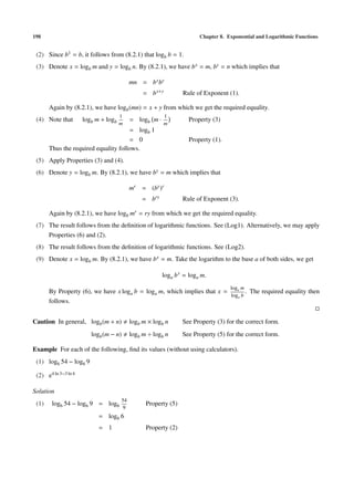 198                                                                    Chapter 8. Exponential and Logarithmic Functions


 (2) Since b1 = b, it follows from (8.2.1) that logb b = 1.
 (3) Denote x = logb m and y = logb n. By (8.2.1), we have b x = m, by = n which implies that

                                           mn = b x by
                                                = b x+y         Rule of Exponent (1).

       Again by (8.2.1), we have logb (mn) = x + y from which we get the required equality.
                                      1                 1
 (4) Note that        logb m + logb        = logb m ·             Property (3)
                                      m                 m
                                      = logb 1
                                      = 0                         Property (1).
       Thus the required equality follows.
 (5) Apply Properties (3) and (4).
 (6) Denote y = logb m. By (8.2.1), we have by = m which implies that

                                           mr = (by )r
                                               = bry            Rule of Exponent (3).

       Again by (8.2.1), we have logb mr = ry from which we get the required equality.
 (7) The result follows from the deﬁnition of logarithmic functions. See (Log1). Alternatively, we may apply
     Properties (6) and (2).
 (8) The result follows from the deﬁnition of logarithmic functions. See (Log2).
 (9) Denote x = logb m. By (8.2.1), we have b x = m. Take the logarithm to the base a of both sides, we get

                                                        loga b x = loga m.
                                                                                   log m
       By Property (6), we have x loga b = loga m, which implies that x =    a
                                                                                 . The required equality then
                                                                          loga b
       follows.


Caution In general, logb (m + n)           logb m × logb n      See Property (3) for the correct form.
                         logb (m − n)      logb m ÷ logb n      See Property (5) for the correct form.

Example For each of the following, ﬁnd its values (without using calculators).
 (1) log6 54 − log6 9

 (2) e4 ln 3−3 ln 4

Solution
                                      54
 (1)    log6 54 − log6 9 = log6                  Property (5)
                                       9
                            = log6 6
                            = 1                  Property (2)
 