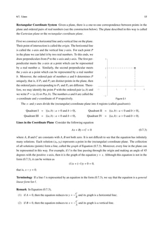 0.7. Lines                                                                                                         13


Rectangular Coordinate System Given a plane, there is a one-to-one correspondence between points in the
plane and ordered pairs of real numbers (see the construction below). The plane described in this way is called
the Cartesian plane or the rectangular coordinate plane.

First we construct a horizontal line and a vertical line on the plane.
Their point of intersection is called the origin. The horizontal line
is called the x-axis and the vertical line y-axis. For each point P
in the plane we can label it by two real numbers. To this ends, we
draw perpendiculars from P to the x-axis and y-axis. The ﬁrst per-                3

pendicular meets the x-axis at a point which can be represented
by a real number a. Similarly, the second perpendicular meets                     2

the y-axis at a point which can be represented by a real number
b. Moreover, the ordered pair of numbers a and b determines P                     1

uniquely, that is, if P1 and P2 are distinct points in the plane, then
the ordered pairs corresponding to P1 and P2 are diﬀerent. There-
fore, we may identify the point P with the ordered pair (a, b) and         -1                 1        2   3       4

we write P = (a, b) or P(a, b). The numbers a and b are called the               -1
x-coordinate and y-coordinate of P respectively.                                              Figure 0.1

    The x- and y-axes divide the (rectangular) coordinate plane into 4 regions (called quadrants):

        Quadrant I = {(a, b) : a > 0 and b > 0},                   Quadrant II = {(a, b) : a < 0 and b > 0},
       Quadrant III = {(a, b) : a < 0 and b < 0},                 Quadrant IV = {(a, b) : a > 0 and b < 0}.

Lines in the Coordinate Plane Consider the following equation

                                                  Ax + By + C = 0                                              (0.7.3)

where A, B and C are constants with A, B not both zero. It is not diﬃcult to see that the equation has inﬁnitely
many solutions. Each solution (x0 , y0 ) represents a point in the (rectangular) coordinate plane. The collection
of all solutions (points) form a line, called the graph of Equation (0.7.3). Moreover, every line in the plane can
be represented in this way. For example, if is the line passing through the origin and making an angle of 45
degrees with the positive x-axis, then it is the graph of the equation y = x. Although this equation is not in the
form (0.7.3), it can be written as
                                                (1)x + (−1)y + 0 = 0,

that is, x − y = 0.

Terminology If a line is represented by an equation in the form (0.7.3), we say that the equation is a general
linear form for .

Remark In Equation (0.7.3),
                                                     C
 (1) if A = 0, then the equation reduces to y = −         and its graph is a horizontal line;
                                                     B
                                                      C
 (2) if B = 0, then the equation reduces to x = −         and its graph is a vertical line.
                                                      A
 