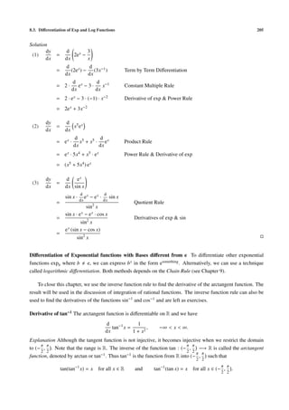 8.3. Diﬀerentiation of Exp and Log Functions                                                                        205


Solution
        dy         d         3
 (1)         =        2e x −
       dx          dx        x
                   d           d
             =        (2e x ) − (3x−1 )                   Term by Term Diﬀerentiation
                   dx          dx
                      d x      d −1
             = 2·        e −3·    x                       Constant Multiple Rule
                      dx       dx
             = 2 · e x − 3 · (−1) · x−2                   Derivative of exp & Power Rule
             = 2e x + 3x−2

        dy         d 5 x
 (2)         =        x e
        dx         dx
                       d 5        d
             = ex ·       x + x5 · e x                    Product Rule
                       dx         dx
             = e x · 5x4 + x5 · e x                       Power Rule & Derivative of exp
             = (x5 + 5x4 ) e x

        dy         d   ex
 (3)         =
        dx         dx sin x
                             d x             d
                   sin x ·      e   − ex ·        sin x
                             dx              dx
             =                                                Quotient Rule
                                sin2 x
                   sin x · e x − e x · cos x
             =                                                Derivatives of exp & sin
                            sin2 x
                   e x (sin x − cos x)
             =
                         sin2 x


Diﬀerentiation of Exponential functions with Bases diﬀerent from e To diﬀerentiate other exponential
functions expb where b e, we can express b x in the form esomething . Alternatively, we can use a technique
called logarithmic diﬀerentiation. Both methods depends on the Chain Rule (see Chapter 9).

    To close this chapter, we use the inverse function rule to ﬁnd the derivative of the arctangent function. The
result will be used in the discussion of integration of rational functions. The inverse function rule can also be
used to ﬁnd the derivatives of the functions sin−1 and cos−1 and are left as exercises.

Derivative of tan−1 The arctangent function is diﬀerentiable on R and we have
                                              d              1
                                                 tan−1 x =        ,        −∞ < x < ∞.
                                              dx           1 + x2
Explanation Although the tangent function is not injective, it becomes injective when we restrict the domain
      π π                                                                   π π
to (− , . Note that the range is R. The inverse of the function tan : (− ,         −→ R is called the arctangent
      2 2                                                                   2 2
function, denoted by arctan or tan−1 . Thus tan−1 is the function from R into (− π , π such that
                                                                                              2 2
                                                                                                          π π
                 tan(tan−1 x) = x       for all x ∈ R         and        tan−1 (tan x) = x   for all x ∈ (− ,   .
                                                                                                          2 2
 