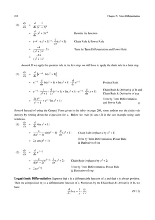 212                                                                                   Chapter 9. More Diﬀerentiation


        dy        d       1
 (6)         =          2 + 3)4
        dx        dx (x
                  d 2
             =       (x + 3)−4                           Rewrite the function
                  dx
                                         d 2
             = (−4) · (x2 + 3)−5 ·          (x + 3)      Chain Rule & Power Rule
                                         dx
                      −4
             =               · 2x                        Term by Term Diﬀerentiation and Power Rule
                  (x2 + 3)5
                     −8x
             =       2 + 3)5
                  (x

       Remark If we apply the quotient rule in the ﬁrst step, we still have to apply the chain rule in a later step.

        dy        d x+1
 (7)         =       e · ln(x2 + 1)
        dx        dx
                          d                            d x+1
             = e x+1 ·       ln(x2 + 1) + ln(x2 + 1) ·    e                       Product Rule
                          dx                           dx
                                1   d                               d             Chain Rule & Derivative of ln and
             = e x+1 ·             · (x2 + 1) + ln(x2 + 1) · e x+1 · (x + 1)
                          x2    + 1 dx                              dx            Chain Rule & Derivative of exp
                  2x e x+1                                                        Term by Term Diﬀerentiation
             =             + e x+1 ln(x2 + 1)
                  x2 + 1                                                          and Power Rule

Remark Instead of using the General Form given in the table on page 209, some authors use the chain rule
directly by writing down the expression for u. Below we redo (1) and (2) in the last example using such
notations.
        dy        d
 (1)        =       sin(x2 + 1)
        dx       dx
                      d                  d
             =              sin(x2 + 1) · (x2 + 1)           Chain Rule (replace u by x2 + 1)
                  d(x2 + 1)              dx
                                                             Term by Term Diﬀerentiation, Power Rule
             = 2x cos(x2 + 1)
                                                             & Derivative of sin

        dy        d x2 +2
 (2)         =       e
        dx        dx
                      d        2    d
             =              e x +2 · (x2 + 2)          Chain Rule (replace u by x2 + 2)
                  d(x2 + 2)         dx
                         2 +2                          Term by Term Diﬀerentiation, Power Rule
             = 2x e x
                                                       & Derivative of exp

Logarithmic Diﬀerentiation Suppose that y is a diﬀerentiable function of x and that y is always positive.
Then the composition ln y is a diﬀerentiable function of x. Moreover, by the Chain Rule & Derivative of ln, we
have
                                                d         1 dy
                                                   ln y = · .                                          (9.1.1)
                                               dx         y dx
 
