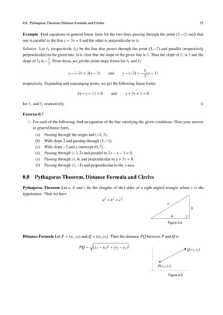 0.8. Pythagoras Theorem, Distance Formula and Circles                                                                           17


Example Find equations in general linear form for the two lines passing through the point (3, −2) such that
one is parallel to the line y = 3x + 1 and the other is perpendicular to it.

Solution Let 1 (respectively 2 ) be the line that passes through the point (3, −2) and parallel (respectively
perpendicular) to the given line. It is clear that the slope of the given line is 3. Thus the slope of 1 is 3 and the
               1
slope of 2 is − . From these, we get the point-slope forms for 1 and 2 :
                         3

                                                                                      1
                                       y − (−2) = 3(x − 3)     and        y − (−2) = − (x − 3)
                                                                                      3
respectively. Expanding and rearranging terms, we get the following linear forms

                                            3x − y − 11 = 0      and        x + 3y + 3 = 0

for    1   and     2   respectively.

Exercise 0.7
      1. For each of the following, ﬁnd an equation of the line satisfying the given conditions. Give your answer
         in general linear form.
            (a)        Passing through the origin and (−2, 3).
            (b)        With slope 2 and passing through (5, −1).
            (c)        With slope −3 and y-intercept (0, 7).
            (d)        Passing through (−3, 2) and parallel to 2x − y − 3 = 0.
            (e)        Passing through (1, 4) and perpendicular to x + 3y = 0.
             (f)       Passing through (1, −1) and perpendicular to the y-axis.


0.8        Pythagoras Theorem, Distance Formula and Circles
Pythagoras Theorem Let a, b and c be the (lengths of the) sides of a right-angled triangle where c is the
hypotenuse. Then we have
                                            a2 + b2 = c2 .
                                                                                    c
                                                                                                 b
                                                                                                               a
                                                                                                         Figure 0.2



Distance Formula Let P = (x1 , y1 ) and Q = (x2 , y2 ). Then the distance PQ between P and Q is

                                             PQ =    (x2 − x1 )2 + (y2 − y1 )2 .
                                                                                                                      Q(x2 , y2 )



                                                                                                 P(x1 , y1 )

                                                                                                         Figure 0.3
 