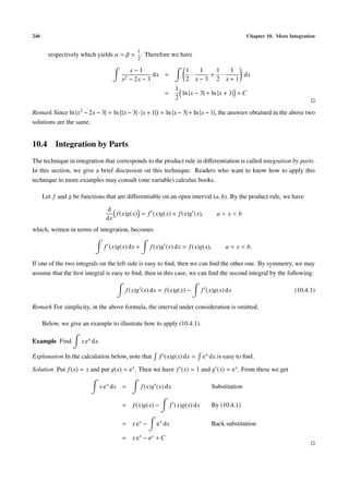 246                                                                                                Chapter 10. More Integration

                                              1
        respectively which yields α = β = . Therefore we have
                                              2

                                            x−1                        1   1  1  1
                                                     dx =                ·   + ·   dx
                                       x2   − 2x − 3                   2 x−3 2 x+1
                                                                   1
                                                             =       ln |x − 3| + ln |x + 1| + C
                                                                   2

Remark Since ln |x2 − 2x − 3| = ln |x − 3| · |x + 1| = ln |x − 3| + ln |x − 1|, the answers obtained in the above two
solutions are the same.


10.4 Integration by Parts
The technique in integration that corresponds to the product rule in diﬀerentiation is called integration by parts.
In this section, we give a brief discussion on this technique. Readers who want to know how to apply this
technique to more examples may consult (one variable) calculus books.

      Let f and g be functions that are diﬀerentiable on an open interval (a, b). By the product rule, we have
                                 d
                                    f (x)g(x) = f (x)g(x) + f (x)g (x),               a<x<b
                                 dx
which, written in terms of integration, becomes

                                 f (x)g(x) dx +       f (x)g (x) dx = f (x)g(x),         a < x < b.

If one of the two integrals on the left side is easy to ﬁnd, then we can ﬁnd the other one. By symmetry, we may
assume that the ﬁrst integral is easy to ﬁnd, then in this case, we can ﬁnd the second integral by the following:

                                         f (x)g (x) dx = f (x)g(x) −            f (x)g(x) dx                          (10.4.1)

Remark For simplicity, in the above formula, the interval under consideration is omitted.

      Below, we give an example to illustrate how to apply (10.4.1).

Example Find         x e x dx.

Explanation In the calculation below, note that            f (x)g(x) dx =       e x dx is easy to ﬁnd.

Solution Put f (x) = x and put g(x) = e x . Then we have f (x) = 1 and g (x) = e x . From these we get

                             x e x dx =           f (x)g (x) dx                     Substitution

                                       =     f (x)g(x) −         f (x)g(x) dx       By (10.4.1)

                                       = x ex −         e x dx                      Back substitution

                                       = x ex − ex + C
 