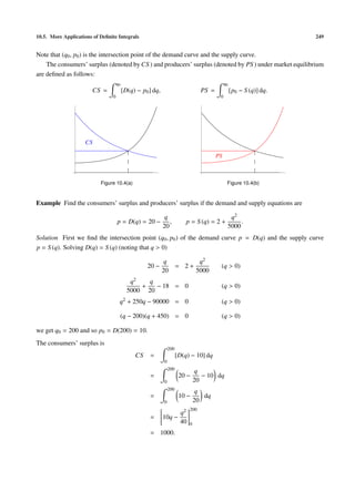 10.5. More Applications of Deﬁnite Integrals                                                                          249


Note that (q0 , p0 ) is the intersection point of the demand curve and the supply curve.
    The consumers’ surplus (denoted by CS ) and producers’ surplus (denoted by PS ) under market equilibrium
are deﬁned as follows:
                                    q0                                                        q0
                        CS =             [D(q) − p0 ] dq,                         PS =             [p0 − S (q)] dq.
                                0                                                         0




                    CS

                                                                                         PS



                           Figure 10.4(a)                                                      Figure 10.4(b)



Example Find the consumers’ surplus and producers’ surplus if the demand and supply equations are

                                                             q                                  q2
                                    p = D(q) = 20 −            ,          p = S (q) = 2 +           .
                                                            20                                 5000
Solution First we ﬁnd the intersection point (q0 , p0 ) of the demand curve p = D(q) and the supply curve
p = S (q). Solving D(q) = S (q) (noting that q > 0)

                                                             q                    q2
                                                   20 −               = 2+                (q > 0)
                                                            20                   5000
                                            q2   q
                                               +   − 18 = 0                               (q > 0)
                                           5000 20
                                     q2 + 250q − 90000 = 0                                (q > 0)

                                     (q − 200)(q + 450) = 0                               (q > 0)

we get q0 = 200 and so p0 = D(200) = 10.
The consumers’ surplus is
                                                                200
                                              CS    =                 [D(q) − 10] dq
                                                            0
                                                                200
                                                                                 q
                                                    =                  20 −        − 10 dq
                                                            0                   20
                                                                200
                                                                                 q
                                                    =                  10 −        dq
                                                            0                   20
                                                                            200
                                                                       q2
                                                    =       10q −
                                                                       40   0
                                                    = 1000.
 