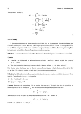 250                                                                                        Chapter 10. More Integration


The producers’ surplus is
                                                           200
                                             PS   =              [10 − S (q)] dq
                                                       0
                                                           200
                                                                                q2
                                                  =               10 − 2 +            dq
                                                       0                       5000
                                                           200
                                                                        q2
                                                  =               8−        dq
                                                       0               5000
                                                                         200
                                                                   q3
                                                  =   8q −
                                                                 15000   0
                                                      3200
                                                  =        .
                                                       3


Probability
    To consider probabilities, the simplest method is to count, that is, to do addition. This works for the case
where the sample space is ﬁnite. However, if the sample space is inﬁnite, we can’t count. To deﬁne probabilities,
we use deﬁnite integration which can be considered as a generalization of addition. Below we give a very brief
introduction to probabilities of events for continuous random variables.

Deﬁnition A variable whose values depend on the outcome of a random process is called a random variable.

Example
 (1) Suppose a die is rolled and X1 is the number that turns up. Then X1 is a random variable with values in
     {1, 2, 3, 4, 5, 6}.
 (2) The life (in months) of a certain computer part is a random variable X2 with values in [0, ∞).
Note that the values that X1 can take are discrete whereas X2 can take any value in the interval [0, ∞). For this
we say that X1 is a discrete random variable and X2 a continuous random variable.

Deﬁnition Let X be a discrete random variable with values in {x1 , x2 , . . . , xn }. A probability function of X is a
function f with domain {x1 , x2 , . . . , xn } such that
 (1) 0 ≤ f (xi ) for all i = 1, . . . , n;
 (2) f (x1 ) + · · · + f (xn ) = 1.

Example Suppose a die is rolled and X is the number that turns up. If the die is fair, then the probability of
                                     1
getting any one of the six numbers is . Thus we have the following probability function of X:
                                             6

                                                            1
                                                  f (i) =          for 1 ≤ i ≤ 6.
                                                            6
More generally, if the die is not fair, then the probability function g of X is given by

                                                  g(i) = wi        for 1 ≤ i ≤ 6,

where 0 < wi < 1 and w1 + · · · + w6 = 1.
 