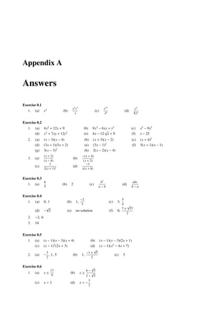 Appendix A

Answers

Exercise 0.1
                                         y2 z3                            y12                         y2
   1.   (a)     x3           (b)                                  (c)                         (d)
                                          x                               x8                         8x4

Exercise 0.2
   1.   (a)     4x2 + 12x + 9                      (b)        9x2 − 6xy + y2                        (c)    x2 − 9y2
                                                                     √
        (d)     x2 + 7xy + 12y2                    (e)        4x − 12 x + 9                         (f)    x − 25
   2.   (a)     (x − 3)(x − 4)                        (b)     (x + 3)(x − 2)                        (c)    (x + 4)2
        (d)     (3x + 1)(3x + 2)                      (e)     (3x − 1)2                             (f)    5(x + 1)(x − 1)
        (g)     3(x − 3)2                             (h)     2(x − 2)(x − 4)
                (x + 2)                           −(x + 4)
   3.   (a)                              (b)
                (x − 4)                            (x + 2)
                    1                                −1
        (c)                              (d)
                2(x + 1)2                         x(x + h)


Exercise 0.3
                6                                                    b2                             abc
   1.   (a)                  (b)     2                      (c)                              (d)
                5                                                   a−b                             b−a

Exercise 0.4
                                                 −2                                        5
   1.   (a)     0, 1               (b)      1,                                  (c)     3,
                                                  3                                        4 √
                 √                                                                         7 ± 37
        (d)     − 2                (e)      no solution                         (f)     0,
                                                                                              2
   2.   −2, 6
   3.   14


Exercise 0.5
   1.   (a)     (x − 1)(x − 3)(x + 4)                       (b)         (x − 1)(x − 3)(2x + 1)
        (c)     (x − 1)2 (2x + 3)                           (d)         (x − 1)(x2 − 4x + 7)
                                                            √
                    3                                  −1 ± 5
   2.   (a)     − , 1, 5                 (b)      1,                                  (c)    3
                    2                                     2

Exercise 0.6                                           √
                        17                         6− 3
   1.   (a)     x≤                   (b)         x≥    √
                        9                          2− 3
                                                     3
        (c)     x>1                  (d)         x<−
                                                     2
 