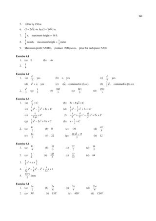 263


   5.   100 m by 150 m
              √                 √
   6.   (2 + 2 6 ) in. by (3 + 3 6 ) in.
        3
   7.     s, maximum height = 14 ft.
        4
        1                            1
   8.     month, maximum height = meter
        4                            4
   9.   Maximum proﬁt: $30000,            produce 1500 pieces, price for each piece: $200.


Exercise 6.1
   1.   (a)    0            (b)     −6
        1
   2.
        4

Exercise 6.2
               x2                                                                                    x6
   1.   (a)       ,   yes                 (b)    x,     yes                                   (c)       , yes
               2                                                                                     6
                                                 √                                                   2 3
        (d)    x2 + x, yes                 (e)        x, contained in (0, ∞)                  (f)      x 2 , contained in [0, ∞)
                                                                                                     3
        x5            1                    242                          243                   1701
   2.          (a)                  (b)                           (c)                 (d)
        5             5                     5                            5                      5

Exercise 6.3
               x6                                                   √
   1.   (a)       +C                              (b)         3x − 8 x + C
               3
               1 8 3 2                                        1 3 2 3
        (c)      x − x + 2x + C                   (d)           x − x 2 + 3x + C
               8     2                                        3     3
                  4                                             3 4 17 3 13 2
        (e)    − √ +C                                 (f)     − x + x − x + 2x + C
                 3 x                                            4     3      2
               1 5                                                1
        (g)      x − 2x3 + 9x + C                 (h)         x− +C
               5                                                  x
               81                                                                             42
   2.   (a)                  (b)     0                 (c)        −30                 (d)
               2                                                                               5
                                                                    √
               84                                                 18 2 − 12
        (e)                   (f)    22                (g)                            (h)     12
               5                                                      5

Exercise 6.4
               81                    11                           37                 16
   1.   (a)                  (b)                        (c)                   (d)
               4                      3                           2                   3
               1                    125                           37
   2.   (a)                 (b)                         (c)                   (d)    64
               6                     3                            12
        1 3         2
   3.     x +x+
        3           3
        1 4 1 3        1
   4.      x − x − x2 + x + 1
        12      6      12
        3375
   5.        liters
          2

Exercise 7.1
               3π                    7π                           7π                 25π
   1.   (a)                  (b)                        (c)                   (d)
                2                     6                            4                  6
   2.   (a)    30◦            (b)     135◦                  (c)     450◦            (d)     1260◦
 