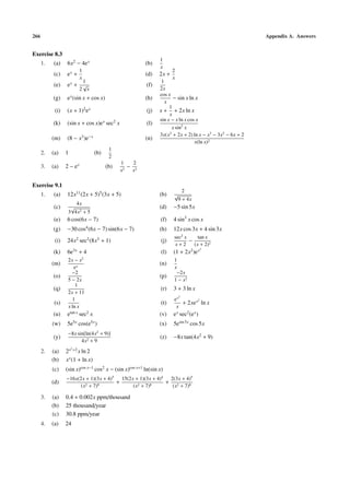 266                                                                                                        Appendix A. Answers


Exercise 8.3
                                                                1
      1.   (a)    6x2 − 4e x                             (b)
                                                                x
                           1                                           2
           (c)    ex +                                   (d)    2x +
                           x                                           x
                            1                                    1
           (e)    ex + √                                 (f)
                           2 x                                  2x
                                                                cos x
           (g)    e x (sin x + cos x)                    (h)           − sin x ln x
                                                                   x
                                                                     1
            (i)   (x + 1)2 e x                            (j)   x + + 2x ln x
                                                                     x
                                                                sin x − x ln x cos x
           (k)    (sin x + cos x)e x sec2 x               (l)
                                                                      x sin2 x
                                                                3x(x2 + 2x + 2) ln x − x3 − 3x2 − 6x + 2
           (m)    (8 − x3 )e−x                           (n)
                                                                                  x(ln x)2
                                          1
      2.   (a)    1                (b)
                                          2
                                               1     2
      3.   (a)    2 − ex                 (b)     2
                                                   − 3
                                               x    x

Exercise 9.1
                                                                               2
      1.   (a)    12x11 (2x + 5)5 (3x + 5)                      (b)    √
                                                                           9 + 4x
                          4x
           (c)        √                                         (d)    −5 sin 5x
                   3 4x2 + 5
           (e)    6 cos(6x − 7)                                 (f)    4 sin3 x cos x
           (g)    −30 cos4 (6x − 7) sin(6x − 7)                 (h)    12x cos 3x + 4 sin 3x
                                                                       sec2 x     tan x
            (i)   24x2 sec2 (8x3 + 1)                            (j)          −
                                                                       x+2      (x + 2)2
                                                                                         2
           (k)    6e3x + 4                                       (l)   (1 + 2x2 )e x
                   2x − x2                                             1
           (m)                                                  (n)
                      ex                                               x
                     −2                                                 −2x
           (o)                                                  (p)
                   5 − 2x                                              1 − x2
                       1
           (q)                                                  (r)    3 + 3 ln x
                   2x + 11
                                                                           2
                     1                                                 ex        2
            (s)                                                  (t)      + 2xe x ln x
                   x ln x                                               x
           (u)    etan x sec2 x                                 (v)    e x sec2 (e x )
           (w)    5e5x cos(e5x )                                (x)    5esin 5x cos 5x
                   −8x sin[ln(4x2 + 9)]
           (y)                                                  (z)    −8x tan(4x2 + 9)
                         4x2 + 9
                      2
      2.   (a)    2 x +2 x ln 2
           (b)    x x (1 + ln x)
           (c)    (sin x)cos x−1 cos2 x − (sin x)cos x+1 ln(sin x)
                  −16x(2x + 1)(3x + 4)5   15(2x + 1)(3x + 4)4  2(3x + 4)5
           (d)                          +                     + 2
                        (x2 + 7)9              (x2 + 7)8        (x + 7)8

      3.   (a)    0.4 + 0.002x ppm/thousand
           (b)    25 thousand/year
           (c)    30.8 ppm/year
      4.   (a)    24
 