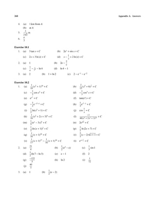 268                                                                                                            Appendix A. Answers


      4.   (a)    1 km from A
           (b)    at A
             3
      5.    √ m
           2 2
           π
      6.
           3

Exercise 10.1
      1.   (a)    3 tan x + C                             (b)     2e x + sin x + C
                                                                           1
           (c)    2x + 3 ln |x| + C                       (d)     x−         + 2 ln |x| + C
                                                                           x
                                                                       2
      2.   (a)    1                                 (b)     2e −
                                                                       e
                  1       1
           (c)      −     e4
                               − ln 4               (d)     ln 4 − 1
                  e
      3.   (a)    2                     (b)   1 + ln 2                     (c)   2 − e−1 − e−2


Exercise 10.2
                   1 2                                                                  2 5       3
      1.   (a)       (x + 1)10 + C                                               (b)      (x + 6) 2 + C
                  10                                                                   15
                    1                                                                    1
           (c)    − cos x2 + C                                                   (d)   − cos3 x + C
                    2                                                                    3
                      2
           (e)    ex + C                                                         (f)   tan(e x ) + C
                      1        2                                                       1 x3 −1
           (g)    − e−x            +1
                                        +C                                       (h)     e     +C
                      2                                                                3
                   1                                                                       1
            (i)       ln(x2 + 1) + C                                             (j)   cos + C
                   2                                                                       x
                   1 2                                                                         −1
           (k)         (x + 2x + 3)8 + C                                         (l)                      +C
                   16                                                                  40(x4 + 2x2 + 3)10
                   1 x                                                                      √
           (m)       (e − 3x)5 + C                                               (n)   2e       x
                                                                                                    +C
                   5
                   1                                                                   1
           (o)       (ln |x + 1|)2 + C                                           (p)     ln |2x + 7| + C
                   2                                                                   2
                    1                                                                  2        √
           (q)         (x + 1)16 + C                                             (r)     (x − 2) x + 1 + C
                   16                                                                  3
                    1                1                                                      1
            (s)        (x + 1)17 − (x + 1)16 + C                                 (t)   e x+ x + C
                   17               16
                  21                                            1 2                                  1
      2.   (a)                                      (b)           (e − e)                   (c)        sin 1
                  4                                             2                                    3
                  1
           (d)      (ln 7 − ln 3)                   (e)         e−1                         (f)      2
                  2
                  −122                                                                                1
           (g)                                      (h)         ln 2                        (i)
                    5                                                                                72
                  40
           (j)
                  3
                                              1
      3.   (a)    1                     (b)     (e − 2)
                                              2
 