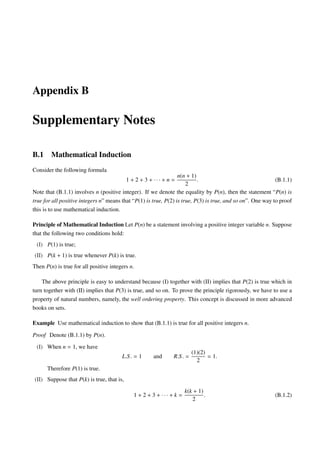 Appendix B

Supplementary Notes

B.1     Mathematical Induction
Consider the following formula
                                                                  n(n + 1)
                                           1 + 2 + 3 + ··· + n =           .                                 (B.1.1)
                                                                      2
Note that (B.1.1) involves n (positive integer). If we denote the equality by P(n), then the statement “P(n) is
true for all positive integers n” means that “P(1) is true, P(2) is true, P(3) is true, and so on”. One way to proof
this is to use mathematical induction.

Principle of Mathematical Induction Let P(n) be a statement involving a positive integer variable n. Suppose
that the following two conditions hold:
 (I) P(1) is true;
(II) P(k + 1) is true whenever P(k) is true.
Then P(n) is true for all positive integers n.

    The above principle is easy to understand because (I) together with (II) implies that P(2) is true which in
turn together with (II) implies that P(3) is true, and so on. To prove the principle rigorously, we have to use a
property of natural numbers, namely, the well ordering property. This concept is discussed in more advanced
books on sets.

Example Use mathematical induction to show that (B.1.1) is true for all positive integers n.

Proof Denote (B.1.1) by P(n).

 (I) When n = 1, we have
                                                                         (1)(2)
                                        L.S . = 1     and      R.S . =          = 1.
                                                                           2
      Therefore P(1) is true.
(II) Suppose that P(k) is true, that is,
                                                                      k(k + 1)
                                              1 + 2 + 3 + ··· + k =            .                            (B.1.2)
                                                                         2
 