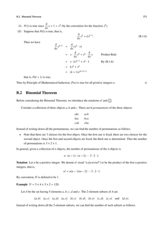 B.2. Binomial Theorem                                                                                          271


                       d
 (I) P(1) is true since   x = 1 = x0 (by the convention for the function x0 ).
                      dx
(II) Suppose that P(k) is true, that is,
                                                   d k
                                                      x = kxk−1 .                                          (B.1.6)
                                                   dx
     Then we have
                                 d k+1       d k
                                   x     =      (x · x)
                                dx           dx
                                                 d          d
                                         = x · xk + x k · x            Product Rule
                                                dx         dx
                                            = x · kxk−1 + xk · 1                    By (B.1.6)
                                            = kxk + xk
                                            = (k + 1)x(k+1)−1
        that is, P(k + 1) is true.
Thus by Principle of Mathematical Induction, P(n) is true for all positive integers n.


B.2       Binomial Theorem
                                                                                          n
Before considering the Binomial Theorem, we introduce the notations n! and                k   .

      Consider a collection of three objects a, b and c. There are 6 permutations of the three objects:

                                                      abc       acb
                                                      bac       bca
                                                      cab       cba

Instead of writing down all the permutations, we can ﬁnd the number of permutations as follows.
  •     Note that there are 3 choices for the ﬁrst object. Once the ﬁrst one is ﬁxed, there are two choices for the
        second object. Once the ﬁrst and second objects are ﬁxed, the third one is determined. Thus the number
        of permutations is 3 × 2 × 1.
In general, given a collection of n objects, the number of permutations of the n objects is

                                           n · (n − 1) · (n − 2) · · · 3 · 2 · 1.

Notation Let n be a positive integer. We denote n! (read “n factorial”) to be the product of the ﬁrst n positive
integers, that is,
                                       n! = n(n − 1)(n − 2) · · · 3 · 2 · 1
By convention, 0! is deﬁned to be 1.

Example 5! = 5 × 4 × 3 × 2 = 120.

      Let A be the set having 5 elements a, b, c, d and e. The 2-element subsets of A are

                 {a, b} {a, c} {a, d} {a, e} {b, c} {b, d}           {b, e}   {c, d} {c, e} and {d, e}.

Instead of writing down all the 2-element subsets, we can ﬁnd the number of such subsets as follows.
 