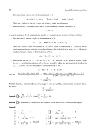 272                                                                                                 Appendix B. Supplementary Notes


  •   First we consider ordered pairs of distinct elements of A:

                            (a, b), (a, c), . . . (a, e),        (b, a), . . . (b, e),      (e, a), . . . (e, d).

      There are 5 choices for the ﬁrst element and 4 choices for the second element.
  •   However for sets, {a, b} and {b, a} are equal. So the number of 2-element subsets of A is

                                                                 5 × 4 ÷ 2.

In general, given a set A with n elements, the number of k-element subsets of A can be found as follows:
  •   First we consider ordered k-tuples of distinct elements of A:

                                      (x1 , . . . , xk )     where xi ∈ A and xi         x j if i     j.

      There are n choices for the ﬁrst element, (n − 1) choices for the second element, (n − 2) choices for the
      third element and so on such that the number of choices for the k-th element is (n − k + 1). Hence the
      number of ordered k-tuples of distinct elements of A is

                                                     n(n − 1)(n − 2) · · · (n − k + 1).

  •   However for sets, {x1 , x2 , x3 , . . . , xk } and {x2 , x1 , x3 , . . . , xk } are equal. In fact, given an ordered k-tuple
      {x1 , x2 , . . . , xk } of distinct elements of A, the sets formed by taking any permutation of the elements
      x1 , . . . , xk are the same. So the number of k-element subsets of A is

                                                 n(n − 1)(n − 2) · · · (n − k + 1) ÷ k!.
              n(n − 1)(n − 2) · · · (n − k + 1)             n(n − 1)(n − 2) · · · (n − k + 1) × (n − k)(n − k − 1) · · · 2 · 1
Note that                                              =
                            k!                                            k! × (n − k)(n − k − 1) · · · 2 · 1
                                                                n!
                                                       =
                                                            k! (n − k)!
Notation Let n be a natural number (positive integer or zero) and let k be a natural number not greater than n.
We denote
                                               n         n!
                                                 =
                                               k    k! (n − k)!

            5     5!      5·4          5     5!
Example       =         =     = 10 and   =         = 10.
            3   3! · 2!    2           2   2! · 3!

            n
Remark        is the number of combinations that k objects can be chosen from a collection of n objects.
            k

Example
        n          n!                                                n              n!
             =                    = 1                                      =                                   = 1
        0         0! n!                                              n          n! (n − n)!
        n             n!                                         n                        n!
             =                    = n                                      =                                   = n
        1         1! (n − 1)!                                   n−1             (n − 1)! (n − (n − 1))!
        n             n!               n (n − 1)                 n                        n!                        n (n − 1)
             =                    =                                        =                                   =
        2         2! (n − 2)!              2                    n−2             (n − 2)! (n − (n − 2))!                 2
 