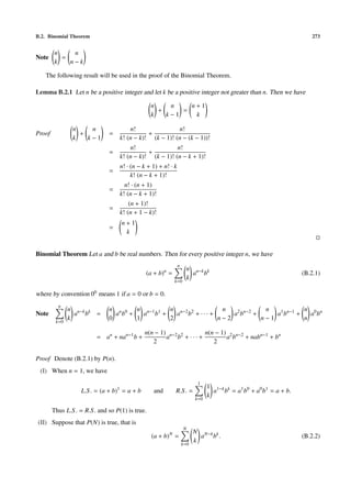 B.2. Binomial Theorem                                                                                                   273


         n    n
Note       =
         k   n−k

   The following result will be used in the proof of the Binomial Theorem.

Lemma B.2.1 Let n be a positive integer and let k be a positive integer not greater than n. Then we have

                                                    n    n    n+1
                                                      +     =
                                                    k   k−1    k

                n    n                     n!                n!
Proof             +            =                  +
                k   k−1                k! (n − k)! (k − 1)! (n − (k − 1))!
                                           n!                n!
                               =                  +
                                       k! (n − k)! (k − 1)! (n − k + 1)!
                                       n! · (n − k + 1) + n! · k
                               =
                                            k! (n − k + 1)!
                                         n! · (n + 1)
                               =
                                       k! (n − k + 1)!
                                           (n + 1)!
                               =
                                       k! (n + 1 − k)!
                                       n+1
                               =
                                        k


Binomial Theorem Let a and b be real numbers. Then for every positive integer n, we have
                                                                    n
                                                           n              n n−k k
                                                  (a + b) =                 a b                                      (B.2.1)
                                                                   k=0
                                                                          k

where by convention 00 means 1 if a = 0 or b = 0.
          n
               n n−k k         n n 0   n n−1 1 n n−2 2        n             n            n 0 n
Note             a b =           a b +   a b +   a b + ··· +     a2 bn−2 +     a1 bn−1 +   a b
         k=0
               k               0       1       2             n−2           n−1           n

                                                 n(n − 1) n−2 2      n(n − 1) 2 n−2
                          = an + nan−1 b +               a b + ··· +         a b + nabn−1 + bn
                                                    2                   2

Proof Denote (B.2.1) by P(n).
 (I) When n = 1, we have
                                                                               1
                                   1                                                1 1−k k
                    L.S . = (a + b) = a + b          and           R.S . =            a b = a1 b0 + a0 b1 = a + b.
                                                                              k=0
                                                                                    k

        Thus L.S . = R.S . and so P(1) is true.
(II) Suppose that P(N) is true, that is
                                                                         N
                                                               N              N N−k k
                                                    (a + b) =                   a b.                                 (B.2.2)
                                                                        k=0
                                                                              k
 