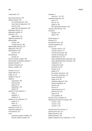 280                                                                                   INDEX


critical point, 131                     exponent, 1
                                             rules for, 1, 36, 192
decreasing function, 128                exponential function, 191
deﬁnite integral, 158                        base b, 57
     for constant function, 160              base of, 191
     lower limit of integration, 162         graph of, 192
     rules for, 160                          the exponential function, 194
     upper limit of integration, 162    extreme value theorem, 101
degenerate interval, 34                 extremum
dependent variable, 43                       absolute, 146
derivative, 107                              global, 146
     higher-order, 123
diﬀerence quotient, 93                  factor theorem, 8
diﬀerentiable                           factorial, 271
     at point, 105                      ﬁrst derivative test, 134
     on open interval, 106              fractional equation, 69
diﬀerentiable function, 107             function, 43
diﬀerential, 109, 233                         (strictly) concave, 137
diﬀerentiation, 109                           (strictly) convex, 137
     rules for, 110                           (strictly) decreasing, 128
discontinuous                                 (strictly) increasing, 128
     at point, 94                             antiderivative for, 167
discrete random variable, 250                 attain (global/absolute) maximum, 146
discriminant of quadratic equation, 7         attain (global/absolute) minimum, 146
distance formula, 17                          codomain of, 43
domain of function, 43                        composition of, 64
dummy variable, 159                           derivative of, 107
                                              domain of, 43
element of set, 23                            graph of, 53
empty interval, 34                            has relative maximum, 132
empty set, 24                                 has relative minimum, 132
equality of sets, 25                          image of element, 43
equation                                      image of set, 46
     exponential, 199                         indeﬁnite integral of, 168
     fractional, 69                           informal deﬁnition, 43
     graph of, 50                             injective, 66
     logarithmic, 199                         inverse, 67
     radical, 69                              natural domain of, 45
equation in one unknown, 4                    primitive for, 164
     linear, 4                                range of, 46
     quadratic, 6                             two variables, 49
     solution to, 4                     function of two variables, 49
equation in two unknowns, 12            fundamental theorem of calculus, 162
     graph of, 13                             version 1, 163
     linear, 12                               version 2, 165
     solutions to, 12                         version 3, 176
equation of circle, 18
equivalent equations, 4                 general linear form for line, 13
even function, 181                      general power rule, 213
event                                   global maximum, 146
     continuous random variable, 251    global minimum, 146
     discrete random variable, 251      graph of equation in two unknowns, 13, 50
 