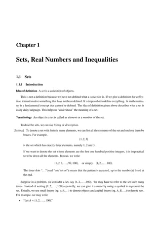 Chapter 1

  Sets, Real Numbers and Inequalities

  1.1      Sets
  1.1.1     Introduction
  Idea of deﬁnition A set is a collection of objects.

       This is not a deﬁnition because we have not deﬁned what a collection is. If we give a deﬁnition for collec-
  tion, it must involve something that have not been deﬁned. It is impossible to deﬁne everything. In mathematics,
  set is a fundamental concept that cannot be deﬁned. The idea of deﬁnition given above describes what a set is
  using daily language. This helps us “understand” the meaning of a set.

  Terminology An object in a set is called an element or a member of the set.

        To describe sets, we can use listing or description.
[Listing] To denote a set with ﬁnitely many elements, we can list all the elements of the set and enclose them by
         braces. For example,
                                                       {1, 2, 3}

          is the set which has exactly three elements, namely 1, 2 and 3.

          If we want to denote the set whose elements are the ﬁrst one hundred positive integers, it is impractical
          to write down all the elements. Instead, we write

                                           {1, 2, 3, . . . , 99, 100},   or simply {1, 2, . . . , 100}.

          The three dots “. . .”(read “and so on”) means that the pattern is repeated, up to the number(s) listed at
          the end.

       Suppose in a problem, we consider a set, say {1, 2, . . . , 100}. We may have to refer to the set later many
  times. Instead of writing {1, 2, . . . , 100} repeatedly, we can give it a name by using a symbol to represent the
  set. Usually, we use small letters (eg. a, b, . . .) to denote objects and capital letters (eg. A, B, . . .) to denote sets.
  For example, we may write
    •     “Let A = {1, 2, . . . , 100}.”
 