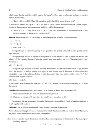 24                                                                        Chapter 1. Sets, Real Numbers and Inequalities


 which means that the set {1, 2, . . . , 100} is given the “name” A. If we want to refer to the set later, we can just
 write A. For example,
      •   “Let A = {1, 2, . . . , 100}. Then 100 is an element of A, but 101 is not an element of A.”
 If we consider another set, say {1, 2, 3, 4, 5} and want to give it a name, we must not use the symbol A again,
 because in the problem, A always means the set {1, 2, . . . , 100}. For example,
      •   “Let A = {1, 2, . . . , 100}. Let B = {1, 2, 3, 4, 5}. Then every element of B is also an element of A. But
          there are elements of A that are not elements of B.”

 Remark The equality sign “=” can be used in several ways as the following examples illustrate.
   (1) 1 + 2 = 3.
   (2) x2 + 1 = 5.
   (3) Let A = {1, 2, 3}.
     The equality sign in (1) means equality of two quantities: the quantity on the left and the quantity on the
 right are equal.
    The equality sign in (2) is an equality in an equation. It is true when x = 2 (for example) and it is not true
 when x = 1 (for example). Instead of using the equality sign, some authors use “==”. The equation in (2) may
 be written as
  (2 ) x2 + 1 == 5.
     The equality sign in (3) has a diﬀerent meaning. The sentence in (3) means that the set {1, 2, 3} is denoted
 by A. The symbol “=” assigns a name to an object (a set is also an object). The name is written on the left
 side and the object on the right side. Instead of using the equality sign, some authors use the symbol “:=”. The
 sentence in (3) may be written as
  (3 ) Let A := {1, 2, 3}.
 In this course, we will not use the notations “:=” and “==”. Readers can determine the meaning of “=” from
 the context.

 Notation Given an object x and a set A, either x is an element of A or x is not an element of A.
   (1) If x is an element of A, we write x ∈ A (read “x belongs to A”).
   (2) If x is not an element of A, we write x      A (read “x does not belong to A”).

     There is a set that has no element. It is called the empty set, denoted by ∅. This is a Scandinavian letter, a
 zero 0 together with a slash /.
 Deﬁnition The set that has no element is called the empty set and is denoted by ∅.
 Remark Because the empty set has no element, if we list all the elements of it and enclose “them” by braces,
 we get { }. This is an alternative notation for the empty set.


[Description] Another way to denote a set is to describe a common property of the elements of the set, using the
        following notation:
                                            {x : P(x)}      or  {x | P(x)}
 