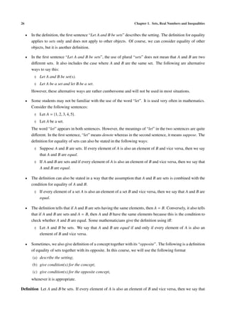 26                                                                       Chapter 1. Sets, Real Numbers and Inequalities


     •   In the deﬁnition, the ﬁrst sentence “Let A and B be sets” describes the setting. The deﬁnition for equality
         applies to sets only and does not apply to other objects. Of course, we can consider equality of other
         objects, but it is another deﬁnition.

     •   In the ﬁrst sentence “Let A and B be sets”, the use of plural “sets” does not mean that A and B are two
         diﬀerent sets. It also includes the case where A and B are the same set. The following are alternative
         ways to say this:
          ♦ Let A and B be set(s).
          ♦ Let A be a set and let B be a set.
         However, these alternative ways are rather cumbersome and will not be used in most situations.

     •   Some students may not be familiar with the use of the word “let”. It is used very often in mathematics.
         Consider the following sentences:
          ♦ Let A = {1, 2, 3, 4, 5}.
          ♦ Let A be a set.
         The word “let” appears in both sentences. However, the meanings of “let” in the two sentences are quite
         diﬀerent. In the ﬁrst sentence, “let” means denote whereas in the second sentence, it means suppose. The
         deﬁnition for equality of sets can also be stated in the following ways:
          ♦ Suppose A and B are sets. If every element of A is also an element of B and vice versa, then we say
              that A and B are equal.
          ♦ If A and B are sets and if every element of A is also an element of B and vice versa, then we say that
              A and B are equal.

     •   The deﬁnition can also be stated in a way that the assumption that A and B are sets is combined with the
         condition for equality of A and B.
          ♦ If every element of a set A is also an element of a set B and vice versa, then we say that A and B are
              equal.

     •   The deﬁnition tells that if A and B are sets having the same elements, then A = B. Conversely, it also tells
         that if A and B are sets and A = B, then A and B have the same elements because this is the condition to
         check whether A and B are equal. Some mathematicians give the deﬁnition using iﬀ:
          ♦ Let A and B be sets. We say that A and B are equal if and only if every element of A is also an
              element of B and vice versa.

     •   Sometimes, we also give deﬁnition of a concept together with its “opposite”. The following is a deﬁnition
         of equality of sets together with its opposite. In this course, we will use the following format
         (a) describe the setting;
         (b) give condition(s) for the concept;
         (c) give condition(s) for the opposite concept,
         whenever it is appropriate.

Deﬁnition Let A and B be sets. If every element of A is also an element of B and vice versa, then we say that
 