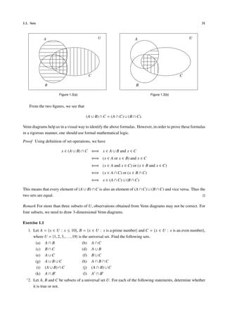 1.1. Sets                                                                                                    31



                 A                                     U                   A                            U




                                                C                                                   C

                 B                                                          B

                         Figure 1.3(a)                                              Figure 1.3(b)


    From the two ﬁgures, we see that

                                            (A ∪ B) ∩ C = (A ∩ C) ∪ (B ∩ C).

Venn diagrams help us in a visual way to identify the above formulas. However, in order to prove these formulas
in a rigorous manner, one should use formal mathematical logic.

Proof Using deﬁnition of set operations, we have

                          x ∈ (A ∪ B) ∩ C ⇐⇒ x ∈ A ∪ B and x ∈ C
                                                    ⇐⇒ (x ∈ A or x ∈ B) and x ∈ C
                                                    ⇐⇒ (x ∈ A and x ∈ C) or (x ∈ B and x ∈ C)
                                                    ⇐⇒ (x ∈ A ∩ C) or (x ∈ B ∩ C)
                                                    ⇐⇒ x ∈ (A ∩ C) ∪ (B ∩ C)

This means that every element of (A ∪ B) ∩ C is also an element of (A ∩ C) ∪ (B ∩ C) and vice versa. Thus the
two sets are equal.

Remark For more than three subsets of U, observations obtained from Venn diagrams may not be correct. For
four subsets, we need to draw 3-dimensional Venn diagrams.

Exercise 1.1
   1. Let A = {x ∈ U : x ≤ 10}, B = {x ∈ U : x is a prime number} and C = {x ∈ U : x is an even number},
      where U = {1, 2, 3, . . . , 19} is the universal set. Find the following sets.
          (a)    A∩B                     (b)        A∩C
          (c)    B∩C                     (d)        A∪B
          (e)    A∪C                      (f)       B∪C
          (g)    A∪ B∪C                  (h)        A∩ B∩C
           (i)   (A ∪ B) ∩ C              (j)       (A ∩ B) ∪ C
          (k)    A∩B                      (l)       A ∩B
  ∗ 2.   Let A, B and C be subsets of a universal set U. For each of the following statements, determine whether
         it is true or not.
 