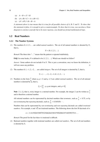 32                                                                           Chapter 1. Sets, Real Numbers and Inequalities


       (a)   A−B= A ∩B
       (b)   (A ∪ B) ∩ C = A ∪ (B ∩ C)
       (c)   (A ∪ B ) ∩ B = B − A
      A statement above is true means that it is true for all possible choices of A, B, C and U. To show that
      the statement is false, it is enough to give a counterexample. To show that it is true, you can draw a Venn
      diagram to convince yourself; but to be more rigorous, you should use formal mathematical logic.


1.2 Real Numbers
1.2.1 The Number Systems
 (1) The numbers 0, 1, 2, 3, . . . are called natural numbers. The set of all natural numbers is denoted by N,
     that is,
                                                   N = {0, 1, 2, 3, . . .}.

      Remark The three dots “. . .” means that the pattern is repeated indeﬁnitely.

      FAQ In some books, N is deﬁned to be {1, 2, 3, . . .}. Which one should we follow?

      Answer Some authors do not include 0 in N. This is just a convention; once we know the deﬁnition, it
      will not cause any problem.

 (2) The numbers 0, 1, −1, 2, −2, . . . are called integers. The set of all integers is denoted by Z, that is,

                                           Z = {· · · , −3, −2, −1, 0, 1, 2, 3, · · · }.

                              p
 (3) Numbers in the form where p, q ∈ Z and q                  0 are called rational numbers. The set of all rational
                          q
     numbers is denoted by Q, that is,
                                                 p
                                         Q=          : p, q are integers, and q        0.
                                                 q

                                                                                                                         2
      Note Z ⊆ Q, that is, every integer is a rational number. For example, the integer 2 can be written as
                                                                                                            1
      and is therefore a rational number.
                                                                                                         3
      All rational numbers can be represented by decimal numbers that terminate, such as                     = 0.75, or by
                                                                                                         4
                                                              4
      non-terminating but repeating decimals, such as             = 0.363636 · · · .
                                                             11
      Numbers that can be represented by non-terminating and non-repeating decimals are called irrational
                                  √
      numbers. For example, π and 2 are irrational numbers. The following shows the ﬁrst 50 decimals of π:

                       π = 3.14159265358979323846264338327950288419716939937511 . . .

      Remark The proof for the fact that π is irrational is diﬃcult.
 (4) Rational numbers together with irrational numbers are called real numbers. The set of all real numbers
     is denoted by R.
 