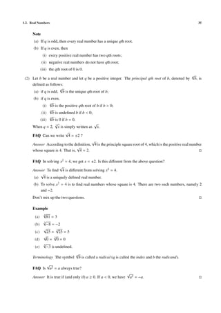 1.2. Real Numbers                                                                                                35


      Note
       (a) If q is odd, then every real number has a unique qth root.
      (b) If q is even, then
             (i) every positive real number has two qth roots;
             (ii) negative real numbers do not have qth root;
           (iii) the qth root of 0 is 0.
                                                                                                           √
                                                                                                           q
 (2) Let b be a real number and let q be a positive integer. The principal qth root of b, denoted by           b, is
     deﬁned as follows:
                      √q
      (a) if q is odd, b is the unique qth root of b;
      (b) if q is even,
                 √
                 q
            (i) b is the positive qth root of b if b > 0;
                 √
                 q
           (ii) b is undeﬁned b if b < 0;
                 √
                 q
          (iii) b is 0 if b = 0.
                    √                       √
      When q = 2, 2 x is simply written as x.
                          √
      FAQ Can we write 4 = ±2 ?
                                          √
      Answer According to the deﬁnition, 4 is the principle square root of 4, which is the positive real number
                                 √
      whose square is 4. That is, 4 = 2.

      FAQ In solving x2 = 4, we get x = ±2. Is this diﬀerent from the above question?
                      √
      Answer To ﬁnd 4 is diﬀerent from solving x2 = 4.
          √
       (a) 4 is a uniquely deﬁned real number.
      (b) To solve x2 = 4 is to ﬁnd real numbers whose square is 4. There are two such numbers, namely 2
          and −2.
      Don’t mix up the two questions.

      Example
           √
           4
       (a)   81 = 3
           √
           3
       (b)   −8 = −2
           √        √
                    2
       (c)   25 = 25 = 5
           √      √
                  2
       (d)   0= 0=0
           √
           6
       (e)   −3 is undeﬁned.
                                   √
                                   q
      Terminology The symbol           b is called a radical (q is called the index and b the radicand).
            √
      FAQ Is a2 = a always true?
                                                                      √
      Answer It is true if (and only if) a ≥ 0. If a < 0, we have         a2 = −a.
 