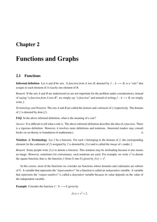 Chapter 2

Functions and Graphs

2.1    Functions
Informal deﬁnition Let A and B be sets. A function from A into B, denoted by f : A −→ B, is a “rule” that
assigns to each element of A exactly one element of B.

Remark If the sets A and B are understood (or are not important for the problem under consideration), instead
of saying “a function from A into B”, we simply say “a function” and instead of writing f : A −→ B, we simply
write f .

Terminology and Notation The sets A and B are called the domain and codomain of f respectively. The domain
of f is denoted by dom ( f ).

FAQ In the above informal deﬁnition, what is the meaning of a rule?

Answer It is diﬃcult to tell what a rule is. The above informal deﬁnition describes the idea of a function. There
is a rigorous deﬁnition. However, it involves more deﬁnitions and notations. Interested readers may consult
books on set theory or foundation of mathematics.

Notation & Terminology Let f be a function. For each x belonging to the domain of f , the corresponding
element (in the codomain of f ) assigned by f is denoted by f (x) and is called the image of x under f .

Remark Some people write f (x) to denote a function. This notation may be misleading because it also means
an image. However, sometimes for convenience, such notations are used. For example, we write x2 to denote
the square function, that is, the function f (from R into R) given by f (x) = x2 .

    In this course, most of the functions we consider are functions whose domains and codomains are subsets
of R. A variable that represents the “input numbers” for a function is called an independent variable. A variable
that represents the “output numbers” is called a dependent variable because its value depends on the value of
the independent variable.

Example Consider the function f : R −→ R given by

                                                 f (x) = x2 + 2.
 