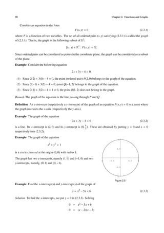 50                                                                                       Chapter 2. Functions and Graphs


     Consider an equation in the form
                                                      F(x, y) = 0                                                     (2.3.1)
where F is a function of two variables. The set of all ordered pairs (x, y) satisfying (2.3.1) is called the graph
of (2.3.1). That is, the graph is the following subset of R2 :

                                               (x, y) ∈ R2 : F(x, y) = 0 .

Since ordered pairs can be considered as points in the coordinate plane, the graph can be considered as a subset
of the plane.
Example Consider the following equation

                                                   2x + 3y − 4 = 0.

 (1) Since 2(2) + 3(0) − 4 = 0, the point (ordered pair) P(2, 0) belongs to the graph of the equation.
 (2) Since 2(−1) + 3(2) − 4 = 0, point Q(−1, 2) belongs to the graph of the equation.
 (3) Since 2(1) + 3(2) − 4 = 4       0, the point R(1, 2) does not belong to the graph.

Remark The graph of the equation is the line passing through P and Q.

Deﬁnition An x-intercept (respectively a y-intercept) of the graph of an equation F(x, y) = 0 is a point where
the graph intersects the x-axis (respectively the y-axis).

Example The graph of the equation
                                                   2x + 3y − 4 = 0                                                    (2.3.2)
                                                                  4
is a line. Its x-intercept is (2, 0) and its y-intercept is (0,     ).   These are obtained by putting y = 0 and x = 0
                                                                  3
respectively into (2.3.2).
Example The graph of the equation
                                                                                                  1

                             x2 + y2 = 1
                                                                                                0.5
is a circle centered at the origin (0, 0) with radius 1.

The graph has two x-intercepts, namely (1, 0) and (−1, 0) and two
                                                                                 -1     -0.5                0.5   1
y-intercepts, namely, (0, 1) and (0, −1).
                                                                                               -0.5



                                                                                                -1

                                                                                               Figure 2.5
Example Find the x-intercept(s) and y-intercept(s) of the graph of

                                                    y = x2 − 5x + 6                                                   (2.3.3)

Solution To ﬁnd the x-intercepts, we put y = 0 in (2.3.3). Solving

                                                0 = x2 − 5x + 6
                                                0 = (x − 2)(x − 3)
 