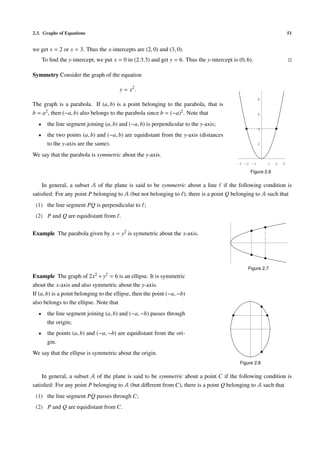 2.3. Graphs of Equations                                                                                                51


we get x = 2 or x = 3. Thus the x-intercepts are (2, 0) and (3, 0).
      To ﬁnd the y-intercept, we put x = 0 in (2.3.3) and get y = 6. Thus the y-intercept is (0, 6).

Symmetry Consider the graph of the equation

                                        y = x2 .
                                                                                                       8
The graph is a parabola. If (a, b) is a point belonging to the parabola, that is
b = a2 , then (−a, b) also belongs to the parabola since b = (−a)2 . Note that                         6

  •     the line segment joining (a, b) and (−a, b) is perpendicular to the y-axis;
                                                                                                       4
  •     the two points (a, b) and (−a, b) are equidistant from the y-axis (distances
        to the y-axis are the same).                                                                   2

We say that the parabola is symmetric about the y-axis.
                                                                                            -3 -2 -1       1    2   3

                                                                                                   Figure 2.6

    In general, a subset 𝒜 of the plane is said to be symmetric about a line if the following condition is
satisﬁed: For any point P belonging to 𝒜 (but not belonging to ), there is a point Q belonging to 𝒜 such that
 (1) the line segment PQ is perpendicular to ;
 (2) P and Q are equidistant from .

Example The parabola given by x = y2 is symmetric about the x-axis.




                                                                                                 Figure 2.7
Example The graph of       2x2 + y2 = 6 is an ellipse. It is symmetric
about the x-axis and also symmetric about the y-axis.
If (a, b) is a point belonging to the ellipse, then the point (−a, −b)
also belongs to the ellipse. Note that
  •     the line segment joining (a, b) and (−a, −b) passes through
        the origin;
  •     the points (a, b) and (−a, −b) are equidistant from the ori-
        gin.
We say that the ellipse is symmetric about the origin.
                                                                                              Figure 2.8

    In general, a subset 𝒜 of the plane is said to be symmetric about a point C if the following condition is
satisﬁed: For any point P belonging to 𝒜 (but diﬀerent from C), there is a point Q belonging to 𝒜 such that
 (1) the line segment PQ passes through C;
 (2) P and Q are equidistant from C.
 