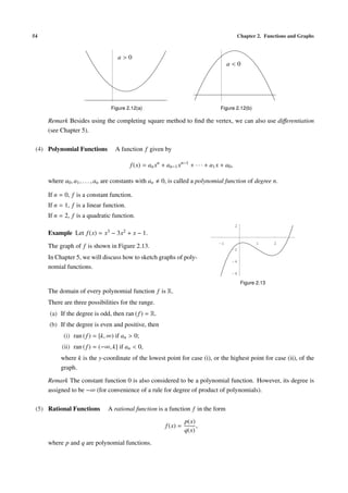 54                                                                                              Chapter 2. Functions and Graphs



                                       a>0
                                                                                           a<0




                                   Figure 2.12(a)                                      Figure 2.12(b)

     Remark Besides using the completing square method to ﬁnd the vertex, we can also use diﬀerentiation
     (see Chapter 5).

 (4) Polynomial Functions           A function f given by

                                              f (x) = an xn + an−1 xn−1 + · · · + a1 x + a0 ,

     where a0 , a1 , . . . , an are constants with an       0, is called a polynomial function of degree n.

     If n = 0, f is a constant function.
     If n = 1, f is a linear function.
     If n = 2, f is a quadratic function.
                                                                                                2
     Example Let f (x) =      x3   −   3x2   + x − 1.
                                                                                                          1       2
     The graph of f is shown in Figure 2.13.
                                                                                      -1
                                                                                            -2

     In Chapter 5, we will discuss how to sketch graphs of poly-
                                                                                            -4
     nomial functions.
                                                                                            -6

                                                                                                    Figure 2.13
     The domain of every polynomial function f is R.
     There are three possibilities for the range.
     (a) If the degree is odd, then ran ( f ) = R.
     (b) If the degree is even and positive, then
            (i) ran ( f ) = [k, ∞) if an > 0;
           (ii) ran ( f ) = (−∞, k] if an < 0,
          where k is the y-coordinate of the lowest point for case (i), or the highest point for case (ii), of the
          graph.

     Remark The constant function 0 is also considered to be a polynomial function. However, its degree is
     assigned to be −∞ (for convenience of a rule for degree of product of polynomials).

 (5) Rational Functions         A rational function is a function f in the form
                                                                        p(x)
                                                              f (x) =        ,
                                                                        q(x)
     where p and q are polynomial functions.
 