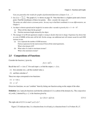 64                                                                                          Chapter 2. Functions and Graphs


        Can you generalize the results for graphs of polynomial functions of degree 3, 4, . . . ?
                     2x − 1
     3. Let f (x) = 2 . The graph of f is shown on page 55. Note that there is a highest point and a lowest
                     x +3
        point. Find the coordinates of these two points. Hint: consider the range of f
        The points are called relative extremum points. An easy way to ﬁnd their coordinates is to use diﬀerentiation, see
        Chapter 5.
     4. An object is thrown upward and its height h(t) in meters after t seconds is given by h(t) = 1 + 4t − 5t2 .
         (a)    When will the object hit the ground?
         (b)    Find the maximum height attained by the object.
     5. The manager of an 80-unit apartment complex is trying to decide what rent to charge. Experience has shown that
        at a rent of $20000, all the units will be full. On the average, one additional unit will remain vacant for each $500
        increase in rent.
          (a) Let n represent the number of $500 increases.
                Find an expression for the total revenue R from all the rented apartments.
                What is the domain of R?
          (b) What value of n leads to maximum revenue?
                What is the maximum revenue?


2.5 Compositions of Functions
Consider the function f given by
                                                        f (x) = sin2 x.

Recall that sin2 x = (sin x)2 . For each input x, to ﬁnd the output y = f (x),
 (1) ﬁrst calculate sin x, call the resulted value u;
 (2) and then calculate u2 .
These two steps correspond to two functions:
 (1) u = sin x;
 (2) y = u2 .
Given two functions, we can “combine” them by letting one function acting on the output of the other.

Deﬁnition Let f and g be functions such that the codomain of f is a subset of the domain of g. The composition
of g with f , denoted by g ◦ f , is the function given by

                                                    (g ◦ f )(x) = g f (x) .                                          (2.5.1)

The right-side of (2.5.1) is read “g of f of x”.

     Figure 2.32 indicates that f is a function from A to B and g is a function from C to D where B ⊆ C.
 