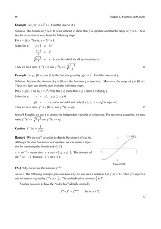 68                                                                                          Chapter 2. Functions and Graphs


Example Let f (x) = 2x3 + 1. Find the inverse of f .

Solution The domain of f is R. It is not diﬃcult to show that f is injective and that the range of f is R. These
two facts can also be seen from the following steps:
Put y = f (x). That is, y = 2x3 + 1.
Solve for x:         y − 1 = 2x3
                     y−1
                              = x3
                      2
                 3   y−1
                              = x    (x can be solved for all real numbers y)
                      2
                                                   3   y−1
Thus we have dom ( f −1 ) = R and f −1 (y) =               .
                                                        2

Example Let g : [0, ∞) −→ R be the function given by g(x) = x2 . Find the inverse of g.

Solution Because the domain of g is [0, ∞), the function g is injective . Moreover, the range of g is [0, ∞).
These two facts can also be seen from the following steps:
Put y = g(x). That is, y = x2 . Note that y ≥ 0 and that x ≥ 0 since x ∈ dom ( f ).
Solve for x:         y = x2 ,       y ≥ 0, x ≥ 0
                 √                                                     √
                     y = x (x can be solved if and only if y ≥ 0, x = − y is rejected)
                                               √
Thus we have dom (g−1 ) = [0, ∞) and g−1 (y) = y.

Remark Usually, we use x to denote the independent variable of a function. For the above examples, we may
                   x−1              √
write f −1 (x) = 3     and g−1 (x) = x.
                      2

                        1
Caution f −1 (x)
                      f (x)

Remark We use sin−1 or arcsin to denote the inverse of sin etc.                                   1
                                                                                                             y = sin x

Although the sine function is not injective, we can make it injec-
tive by restricting the domain to [− π , π ].
                                     2 2
                                                                                        p                                p
x = sin−1 y means sin x = y and − π ≤ x ≤
                                     2
                                                       π
                                                       2.   The domain of           -
                                                                                        2                                2

sin−1 is [−1, 1] because −1 ≤ sin x ≤ 1.
                                                                                                 -1

                                                                                               Figure 2.36
FAQ Why do we use the notation          f −1 ?

Answer The following example gives a reason why we use such a notation. Let f (x) = 2x. Then f is injective
                                      1                              1
and its inverse is given by f −1 (x) = x. The multiplicative constant is 2−1 .
                                         2                                   2
     Another reason is to have the “index law” (details omitted):

                                             f m ◦ f n = f m+n      for m, n ∈ Z.
 