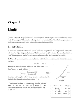 Chapter 3

Limits

Calculus is the study of diﬀerentiation and integration (this is indicated by the Chinese translation of “calcu-
lus”). Both concepts of diﬀerentiation and integration are based on the idea of limit. In this chapter, we use an
intuitive approach to consider limits, omitting the more diﬃcult -δ deﬁnition.


3.1    Introduction
In this section, we introduce the idea of limit by considering two problems. The ﬁrst problem is to “ﬁnd” the
velocity of an object at a particular instant. The idea is related to diﬀerentiation. The second problem is to
“ﬁnd” the area under the graph of a curve (and above the x-axis). The idea is related to integration.

Problem 1 Suppose an object moves along the x-axis and its displacement (in meters) s at time t (in seconds)
is given by
                                         s(t) = t2 ,    t ≥ 0.

We want to consider its velocity at a certain time instant, say at t = 2.

Idea Velocity (or speed) is deﬁned by
                                   distance traveled
                      velocity =                                    (3.1.1)                                 distance
                                     time elapsed
(3.1.1) can only be applied to ﬁnd average velocities over time intervals.                        time
We (still) don’t have a deﬁnition for velocity at t = 2.
                                                                                           Figure 3.1

   To deﬁne the velocity at t = 2, we consider short time intervals
                                            1
about t = 2, say from t = 2 to t = 2 + n . Using (3.1.1), we                  n   Time interval          Velocity
                                            2
can compute the average velocity over the time intervals [2, 2.5],            1    [2,2.5]             4.5    m/s
[2, 2.25] etc.                                                                2    [2,2.25]           4.25    m/s
                                                                              3    [2,2.125]         4.125    m/s
                                                                              4    [2,2.0625]       4.0625    m/s
                                                                              .
                                                                              .
                                                                              .
 