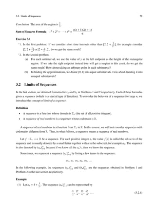 3.2. Limits of Sequences                                                                                            75

                                               1
Conclusion The area of the region is .
                                               3
                                                             n(n + 1)(2n + 1)
Sum of Squares Formula 12 + 22 + · · · + n2 =
                                                                    6
Exercise 3.1
  ∗ 1.                                                                                     1
         In the ﬁrst problem: If we consider short time intervals other than 2, 2 +             , for example consider
                                                                                           2n
                  1            1
         2, 2 +       or 2 −   n2
                                  ,2   , do we get the same result?
                  n
  ∗ 2.   In the second problem:
          (a)     For each subinterval, we use the value of y at the left endpoint as the height of the rectangular
                  region. If we take the right endpoint instead (we will get a surplus in this case), do we get the
                  same result? How about taking an arbitrary point in each subinterval?
          (b)     In ﬁnding the approximations, we divide [0, 1] into equal subintervals. How about dividing it into
                  unequal subintervals?


3.2       Limits of Sequences
In the last section, we obtained formulas for vn and S n in Problems 1 and 2 respectively. Each of these formulas
gives a sequence (which is a special type of function). To consider the behavior of a sequence for large n, we
introduce the concept of limit of a sequence.

Deﬁnition
  •      A sequence is a function whose domain is Z+ (the set of all positive integers).
  •      A sequence of real numbers is a sequence whose codomain is R.

   A sequence of real numbers is a function from Z+ to R. In this course, we will not consider sequences with
codomains diﬀerent from R. Thus, in what follows, a sequence means a sequence of real numbers.

     Let f : Z+ −→ R be a sequence. For each positive integer n, the value f (n) is called the nth term of the
sequence and is usually denoted by a small letter together with n in the subscript, for example an . The sequence
is also denoted by (an )∞ because if we know all the an ’s, then we know the sequence.
                        n=1

      Sometimes, we represent a sequence (an )∞ by listing a few terms in the sequence:
                                              n=1

                                                     a1 , a2 , a3 , a4 , a5 , . . .

In the following example, the sequences (an )∞ and (bn )∞ are the sequences obtained in Problem 1 and
                                             n=1        n=1
Problem 2 in the last section respectively.

Example
                        1
 (1) Let an = 4 +          .   The sequence (an )∞ can be represented by
                                                 n=1
                        2n

                                                            9 17 33 65
                                                             , , , ,             ...                           (3.2.1)
                                                            2 4   8 16
 