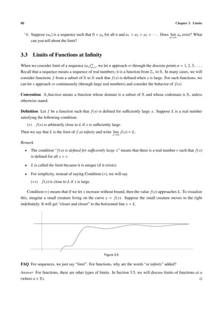 80                                                                                                    Chapter 3. Limits

     ∗ 4.   Suppose (an ) is a sequence such that 0 < an for all n and a1 > a2 > a3 > · · · . Does lim an exist? What
                                                                                                   n→∞
            can you tell about the limit?


3.3 Limits of Functions at Inﬁnity
When we consider limit of a sequence (an )∞ , we let n approach ∞ through the discrete points n = 1, 2, 3, . . . .
                                          n=1
Recall that a sequence means a sequence of real numbers; it is a function from Z+ to R. In many cases, we will
consider functions f from a subset of R to R such that f (x) is deﬁned when x is large. For such functions, we
can let x approach ∞ continuously (through large real numbers) and consider the behavior of f (x).

Convention A function means a function whose domain is a subset of R and whose codomain is R, unless
otherwise stated.

Deﬁnition Let f be a function such that f (x) is deﬁned for suﬃciently large x. Suppose L is a real number
satisfying the following condition:
         (∗)   f (x) is arbitrarily close to L if x is suﬃciently large.
Then we say that L is the limit of f at inﬁnity and write lim f (x) = L.
                                                                  x→∞

Remark
     •      The condition “ f (x) is deﬁned for suﬃciently large x” means that there is a real number r such that f (x)
            is deﬁned for all x > r.

     •      L is called the limit because it is unique (if it exists).

     •      For simplicity, instead of saying Condition (∗), we will say
            (∗∗)   f (x) is close to L if x is large.

    Condition (∗) means that if we let x increase without bound, then the value f (x) approaches L. To visualize
this, imagine a small creature living on the curve y = f (x). Suppose the small creature moves to the right
indeﬁnitely. It will get “closer and closer” to the horizontal line y = L.




                                                             Figure 3.5

FAQ For sequences, we just say “limit”. For functions, why are the words “at inﬁnity” added?

Answer For functions, there are other types of limits. In Section 3.5, we will discuss limits of functions at a
(where a ∈ R).
 