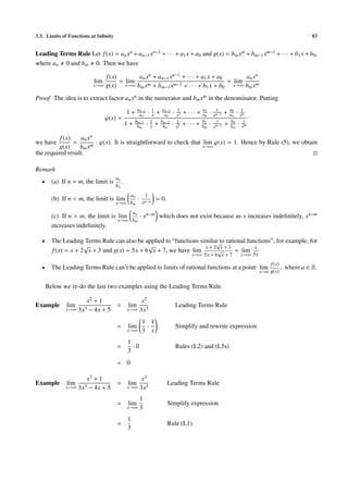 3.3. Limits of Functions at Inﬁnity                                                                                                                  83


Leading Terms Rule Let f (x) = an xn + an−1 xn−1 + · · · + a1 x + a0 and g(x) = bm xm + bm−1 xm−1 + · · · + b1 x + b0 ,
where an 0 and bm 0. Then we have

                                f (x)       an xn + an−1 xn−1 + · · · + a1 x + a0       an xn
                          lim         = lim                                       = lim
                         x→∞    g(x) x→∞ bm xm + bm−1 xm−1 + · · · + b1 x + b0 x→∞ bm xm
Proof The idea is to extract factor an xn in the numerator and bm xm in the denominator. Putting
                                                   an−1 1    an−2             1             a1        1       a0   1
                                             1+     an · x + an          ·   x2
                                                                                  + ··· +   an   ·   xn−1
                                                                                                            + an · x n
                                ϕ(x) =            bm−1 1    bm−2             1              b1         1      b0
                                             1+    bm · x + bm          ·    x2
                                                                                  + ··· +   bm   ·   xm−1
                                                                                                            + bm · x1 m


          f (x)    an x n
we have         =         · ϕ(x). It is straightforward to check that lim ϕ(x) = 1. Hence by Rule (5), we obtain
          g(x)    bm xm                                               x→∞
the required result.

Remark
                                      an
  •     (a) If n = m, the limit is       .
                                      bn
                                              an          1
        (b) If n < m, the limit is lim               ·          = 0.
                                      x→∞ bm             xm−n
                                                 a
        (c) If n > m, the limit is lim n · xn−m which does not exist because as x increases indeﬁnitely, xn−m
                                   x→∞ bm
        increases indeﬁnitely.

  •     The Leading Terms Rule can also be applied to “functions similar to rational functions”, for example, for
                                                                       √
                     √                       √                     x+2 x+3              x
        f (x) = x + 2 x + 3 and g(x) = 5x + 6 x + 7, we have lim        √       = lim
                                                                                     x→∞ 5x + 6 x + 7               x→∞ 5x

                                                                                                                                 f (x)
  •     The Leading Terms Rule can’t be applied to limits of rational functions at a point: lim                                          , where a ∈ R.
                                                                                                                             x→a g(x)


      Below we re-do the last two examples using the Leading Terms Rule.

                     x2 + 1                       x2
Example       lim                     =      lim                             Leading Terms Rule
              x→∞ 3x3 − 4x + 5               x→∞ 3x3

                                                         1 1
                                      =      lim          ·                  Simplify and rewrite expression
                                             x→∞         3 x
                                             1
                                      =        ·0                            Rules (L2) and (L5s)
                                             3
                                      = 0

                     x3 + 1                       x3
Example       lim                     =      lim                       Leading Terms Rule
              x→∞ 3x3 − 4x + 5               x→∞ 3x3

                                                         1
                                      =      lim                       Simplify expression
                                             x→∞         3
                                             1
                                      =                                Rule (L1)
                                             3
 