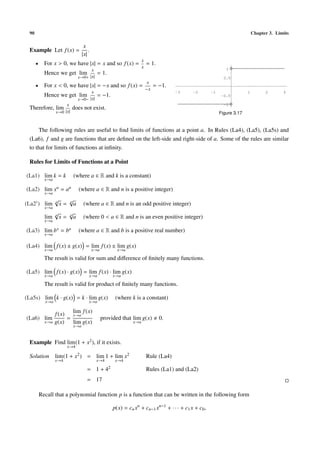 90                                                                                                                              Chapter 3. Limits

                                       x
 Example Let f (x) =                      .
                                      |x|
                                                                        x
      •     For x > 0, we have |x| = x and so f (x) =                       = 1.
                                                                        x
                                           x                                                                      1
            Hence we get              lim       = 1.
                                     x→0+ |x|                                                                    0.5
                                                                             x
      •     For x < 0, we have |x| = −x and so f (x) =                           = −1.
                                                                            −x
                                           x                                                                                 1         2       3
            Hence we get              lim       = −1.
                                                                                         -3     -2        -1
                                                                                                               -0.5
                                     x→0− |x|
                           x
 Therefore, lim                 does not exist.
                                                                                                                 -1

                  x→0 |x|                                                                                      Figure 3.17


     The following rules are useful to ﬁnd limits of functions at a point a. In Rules (La4), (La5), (La5s) and
 (La6), f and g are functions that are deﬁned on the left-side and right-side of a. Some of the rules are similar
 to that for limits of functions at inﬁnity.

 Rules for Limits of Functions at a Point

(La1) lim k = k                 (where a ∈ R and k is a constant)
            x→a

(La2) lim xn = an                    (where a ∈ R and n is a positive integer)
            x→a
                  √
                  n
                               √
                               n
(La2 ) lim            x=         a     (where a ∈ R and n is an odd positive integer)
            x→a
                  √
                  n
                           √
                           n
            lim       x=     a         (where 0 < a ∈ R and n is an even positive integer)
            x→a

(La3) lim b x = ba                   (where a ∈ R and b is a positive real number)
            x→a

(La4) lim f (x) ± g(x) = lim f (x) ± lim g(x)
            x→a                               x→a          x→a

            The result is valid for sum and diﬀerence of ﬁnitely many functions.

(La5) lim f (x) · g(x) = lim f (x) · lim g(x)
            x→a                           x→a            x→a

            The result is valid for product of ﬁnitely many functions.

(La5s) lim k · g(x) = k · lim g(x)                        (where k is a constant)
            x→a                           x→a

                  f (x) x→a f (x)
                         lim
(La6) lim              =                            provided that lim g(x)         0.
            x→a   g(x)   lim g(x)                                 x→a
                                x→a


 Example Find lim (1 + x2 ), if it exists.
                           x→4

 Solution         lim (1 + x2 ) = lim 1 + lim x2                            Rule (La4)
                  x→4                           x→4       x→4

                                         = 1 + 42                           Rules (La1) and (La2)
                                         = 17

          Recall that a polynomial function p is a function that can be written in the following form

                                                         p(x) = cn xn + cn−1 xn−1 + · · · + c1 x + c0 ,
 